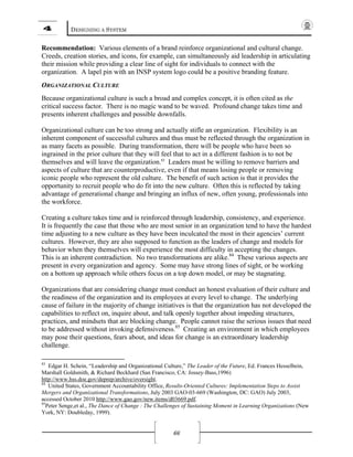 4 DESIGNING A SYSTEM
66
Recommendation: Various elements of a brand reinforce organizational and cultural change.
Creeds, creation stories, and icons, for example, can simultaneously aid leadership in articulating
their mission while providing a clear line of sight for individuals to connect with the
organization. A lapel pin with an INSP system logo could be a positive branding feature.
ORGANIZATIONAL CULTURE
Because organizational culture is such a broad and complex concept, it is often cited as the
critical success factor. There is no magic wand to be waved. Profound change takes time and
presents inherent challenges and possible downfalls.
Organizational culture can be too strong and actually stifle an organization. Flexibility is an
inherent component of successful cultures and thus must be reflected through the organization in
as many facets as possible. During transformation, there will be people who have been so
ingrained in the prior culture that they will feel that to act in a different fashion is to not be
themselves and will leave the organization.83
Leaders must be willing to remove barriers and
aspects of culture that are counterproductive, even if that means losing people or removing
iconic people who represent the old culture. The benefit of such action is that it provides the
opportunity to recruit people who do fit into the new culture. Often this is reflected by taking
advantage of generational change and bringing an influx of new, often young, professionals into
the workforce.
Creating a culture takes time and is reinforced through leadership, consistency, and experience.
It is frequently the case that those who are most senior in an organization tend to have the hardest
time adjusting to a new culture as they have been inculcated the most in their agencies’ current
cultures. However, they are also supposed to function as the leaders of change and models for
behavior when they themselves will experience the most difficulty in accepting the changes.
This is an inherent contradiction. No two transformations are alike.84
These various aspects are
present in every organization and agency. Some may have strong lines of sight, or be working
on a bottom up approach while others focus on a top down model, or may be stagnating.
Organizations that are considering change must conduct an honest evaluation of their culture and
the readiness of the organization and its employees at every level to change. The underlying
cause of failure in the majority of change initiatives is that the organization has not developed the
capabilities to reflect on, inquire about, and talk openly together about impeding structures,
practices, and mindsets that are blocking change. People cannot raise the serious issues that need
to be addressed without invoking defensiveness.85
Creating an environment in which employees
may pose their questions, fears about, and ideas for change is an extraordinary leadership
challenge.
83
Edgar H. Schein, “Leadership and Organizational Culture,” The Leader of the Future, Ed. Frances Hesselbein,
Marshall Goldsmith, & Richard Beckhard (San Francisco, CA: Jossey-Bass,1996)
http://www.hss.doe.gov/deprep/archive/oversight.
84
United States, Government Accountability Office, Results-Oriented Cultures: Implementation Steps to Assist
Mergers and Organizational Transformations, July 2003 GAO-03-669 (Washington, DC: GAO) July 2003,
accessed October 2010 http://www.gao.gov/new.items/d03669.pdf.
85
Peter Senge,et al., The Dance of Change : The Challenges of Sustaining Moment in Learning Organizations (New
York, NY: Doubleday, 1999).
 