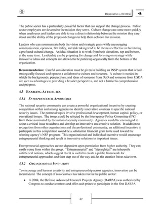 DESIGNING A SYSTEM 4
67
The public sector has a particularly powerful factor that can support the change process. Public
sector employees are devoted to the mission they serve. Culture change can come more quickly
when employees and leaders are able to see a direct relationship between the mission they care
about and the ability of the proposed changes to help them achieve that mission.
Leaders who can communicate both the vision and strategic goals while encouraging
communication, openness, flexibility, and risk taking tend to be the most effective in facilitating
a profound cultural change. An ideal situation is to work from both directions, top and bottom,
at the same time. Leadership can be preparing for change and focusing on strategy while
innovative ideas and concepts are allowed to be pulled up organically from the bottom of the
organization.
Recommendation: Careful consideration must be given in building an INSP system that is both
strategically focused and open to a collaborative culture and structure. A culture is needed in
which the backgrounds, perspectives, and ideas of someone from DoD and someone from USDA
are seen as advantages to providing a broader perspective, and not a barrier to comprehension
and progress.
4.3 ENABLING ATTRIBUTES
4.3.1 ENTREPRENEURIAL APPROACHES
The national security community can create a powerful organizational incentive by creating
competition within and among agencies to identify innovative solutions to specific national
security issues. The potential topics involve professional development, human capital, policy, or
operational issues. The issues could be selected by the Interagency Policy Committee (IPC)
from those nominated by the national security community. Agencies would be encouraged to
select a critical issue to address and develop an innovative and creative solution. In addition to
recognition from other organizations and the professional community, an additional incentive to
participate in this competition would be a substantial financial grant to be used toward the
winning agency’s NSP program. This organizational and individual incentive would encourage
entrepreneurial thinking and result in innovative solutions to important issues.
Entrepreneurial approaches are not dependent upon permission from higher authority. They can
easily come from within the group. “Entrepreneurial” and “hierarchical” are inherently
antithetical notions, which suggest that it is useful to create a public framework for
entrepreneurial approaches and then step out of the way and let the creative forces take over.
4.3.2 ORGANIZATIONAL INNOVATION
To encourage and harness creativity and entrepreneurship across agencies, innovation can be
incentivized. The concept of innocentives has taken root in the public sector:
• In 2004, the Defense Advanced Research Projects Agency (DARPA) was authorized by
Congress to conduct contests and offer cash prizes to participate in the first DARPA
 