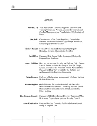 ADVISORS
IX
Advisors
Pamela Aall Vice President for Domestic Programs, Education and
Training Center, and Provost, Academy for International
Conflict Management and Peacebuilding, U.S. Institute of
Peace
Dan Blair Commissioner of the Postal Regulatory Commission,
Former Chairman of the Postal Regulatory Commission;
former Deputy Director of OPM
Thomas Bossert Founder Civil Defense Solutions; former Deputy
Homeland Security Advisor to the President
David Chu President, IDA; former Under Secretary of Defense for
Personnel and Readiness
James Dobbins Director, International Security and Defense Policy Center,
RAND; former Assistant Secretary of State for Europe,
Special Assistant to the President, Special Adviser to the
President and Secretary of State for the Balkans, and
Ambassador to the European Community
Cathy Downes Professor of Information Management, I-College, National
Defense University
William Eggers Global Director for Deloitte Research and Executive
Director of Deloitte’s Public Leadership Institute; former
Director of Government Reform at the Reason Public
Policy Institute
Lisa Gordon-Hagerty President of LEG Inc.; Former Director, Weapons of Mass
Destruction Preparedness, National Security Council
Anne Khademian Program Director, Center for Public Administration and
Policy at Virginia Tech
 