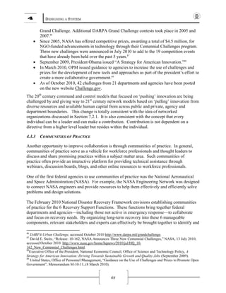 4 DESIGNING A SYSTEM
68
Grand Challenge. Additional DARPA Grand Challenge contests took place in 2005 and
2007.86
• Since 2005, NASA has offered competitive prizes, awarding a total of $4.5 million, for
NGO-funded advancements in technology through their Centennial Challenges program.
Three new challenges were announced in July 2010 to add to the 19 competition events
that have already been held over the past 5 years.87
• September 2009, President Obama issued “A Strategy for American Innovation.”88
• In March 2010, OPM issued guidance to agencies to increase the use of challenges and
prizes for the development of new tools and approaches as part of the president’s effort to
create a more collaborative government.89
• As of October 2010, 42 challenges from 21 departments and agencies have been posted
on the new website Challenge.gov.
The 20th
century command and control models that focused on ‘pushing’ innovation are being
challenged by and giving way to 21st
century network models based on ‘pulling’ innovation from
diverse resources and available human capital from across public and private, agency and
department boundaries. This change is totally consistent with the idea of networked
organizations discussed in Section 7.2.1. It is also consistent with the concept that every
individual can be a leader and can make a contribution. Contribution is not dependent on a
directive from a higher level leader but resides within the individual.
4.3.3 COMMUNITIES OF PRACTICE
Another opportunity to improve collaboration is through communities of practice. In general,
communities of practice serve as a vehicle for workforce professionals and thought leaders to
discuss and share promising practices within a subject matter area. Such communities of
practice often provide an interactive platform for providing technical assistance through
webinars, discussion boards, blogs, and other online resources to workforce professionals.
One of the first federal agencies to use communities of practice was the National Aeronautical
and Space Administration (NASA). For example, the NASA Engineering Network was designed
to connect NASA engineers and provide resources to help them effectively and efficiently solve
problems and design solutions.
The February 2010 National Disaster Recovery Framework envisions establishing communities
of practice for the 6 Recovery Support Functions. These functions bring together federal
departments and agencies—including those not active in emergency response—to collaborate
and focus on recovery needs. By organizing long-term recovery into these 6 manageable
components, relevant stakeholders and experts can effectively be brought together to identify and
86
DARPA Urban Challenge, accessed October 2010 http://www.darpa.mil/grandchallenge.
87
David E. Steitz, “Release: 10-162, NASA Announces Three New Centennial Challenges,” NASA, 13 July 2010,
accessed October 2010 http://www.nasa.gov/home/hqnews/2010/jul/HQ_10-
162_New_Centennial_Challenges.html.
88
Executive Office of the President, National Economic Council, Office of Science and Technology Policy, A
Strategy for American Innovation: Driving Towards Sustainable Growth and Quality Jobs (September 2009).
89
United States, Office of Personnel Management, “Guidance on the Use of Challenges and Prizes to Promote Open
Government”, Memorandum M-10-11, (8 March 2010).
 