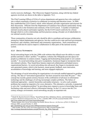 DESIGNING A SYSTEM 4
69
resolve recovery challenges. The 6 Recovery Support Functions, along with the key federal
agencies involved, are shown in the table in Appendix 7.8.2.
The Chief Learning Officers (CLOs) of various departments and agencies have also coalesced
into a robust community of practice to collaborate on training and education issues. In 2004,
they established the CLO Council, which, while informal, provides organization and structure for
their discussions. Officials from the Department of Commerce have played a particularly strong
leadership role in the formation and continuity of the CLO Council. A number of traditional
national security players participate regularly, but the CLO Council could also be a forum
through which to evolve relationships and best practices among a broader set of stakeholders in
our national security missions.
These communities of practice not only should be able to coordinate and increase collaboration
among key federal departments and agencies, but also could involve state and local governments,
businesses, and voluntary, faith-based, and community organizations. Such communities of
practice could also be used to improve collaboration in other parts of the national security
system.
4.3.4 SOCIAL NETWORKING
Social networking began in the late 1990s with websites that offered users the ability to create
profiles and link to others’ profiles.90
In addition, websites like Wikipedia provide spaces for
people to collaborate in content creation. Tagging and bookmarking help people to sort content
socially.91
As social networking sites grew in popularity, businesses began to incorporate them
into internal websites. They found these features improved collaboration and helped remove
organizational barriers. As social networking sites advanced, they began to incorporate more
user-generated content, which in the business, meant greater feedback, more innovation,
accumulation of knowledge and learning, and more engaged employees.
The advantage of social networking for organizations is its network-enabled approach to problem
solving. The idea of “networked organizations” has been around for more than 40 years.92
This
concept has recently gained currency because of the combination of advances in information
technology and the challenges of solving increasingly complex problems. The failure of
traditional approaches—namely hierarchies and market structures—to solve such complex
problems has created an imperative for a new alternative. This alternative, networks, is purported
to solve the “coordination problem” by providing more expansive access to knowledge bases and
facilitating wider and more effective information sharing. As the U.S. moves into the 21st
century strategic environment, social networking can play an important role.
90
Danah M. Boyd & Nicole B. Ellison, “Social Network Sites: Definition, History, and Scholarship,” Journal of
Computer-Mediated Communication Vol. 13, No. 1, October 2008: 210-230, accessed October 2010
http://jcmc.indiana.edu/vol13/issue1/boyd.ellison.html.
91
Emma Antunes, How Social Networking Can Enable Mission Success: An Overview of Web 2.0, NASA, 24
February 2009, accessed October 13, 2010
http://pmchallenge.gsfc.nasa.gov/docs/2009/presentations/Antunes.Emma.pdf.
92
John Sviokla, The Rise of the Networked Organizations 2004, accessed October 2010
http://exchange.diamondconsultants.com/pdf/Network_Org_White_Paper.pdf.
 