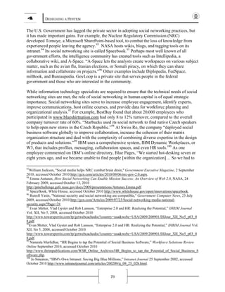 4 DESIGNING A SYSTEM
70
The U.S. Government has lagged the private sector in adopting social networking practices, but
it has made important gains. For example, the Nuclear Regulatory Commission (NRC)
developed Tomoye, a Microsoft SharePoint-based tool, to combat the loss of knowledge from
experienced people leaving the agency.93
NASA hosts wikis, blogs, and tagging tools on its
intranet.94
Its social networking site is called Spacebook.95
Perhaps most well known of all
government efforts, the intelligence community has created tools such as Intellipedia, a
collaborative wiki, and A-Space. “A-Space lets the analysts create workspaces on various subject
matter, such as the avian flu, Iranian elections, or Somali piracy, on which they can share
information and collaborate on projects.”96
Other examples include Diplopedia, FedSpace,
milBook, and Bureaupedia. GovLoop is a private site that serves people in the federal
government and those who are interested in the community.
While information technology specialists are required to ensure that the technical needs of social
networking sites are met, the role of social networking in human capital is of equal strategic
importance. Social networking sites serve to increase employee engagement, identify experts,
improve communications, host online courses, and provide data for workforce planning and
organizational analysis.97
For example, BestBuy found that about 20,000 employees who
participated in www.blueshirtnation.com had only 8 to 12% turnover, compared to the overall
company turnover rate of 60%. “Starbucks used its social network to find native Czech speakers
to help open new stores in the Czech Republic.”98
At Swiss Re, the company “deployed social
business software globally to improve collaboration, increase the cohesion of their matrix
organization structure and deal with the complexity of combining diverse expertise in the design
of products and solutions.”99
IBM uses a comprehensive system, IBM Dynamic Workplaces, or
W3, that includes profiles, messaging, collaboration spaces, and even HR tools.100
As one
employee commented on IBM’s online directory, Blue Pages, “We started hot-desking seven or
eight years ago, and we became unable to find people [within the organization]… So we had to
93
William Jackson, "Social media helps NRC combat brain drain," Government Executive Magazine, 2 September
2010, accessed October 2010 http://gcn.com/articles/2010/09/06/nrc-gov-2.0.aspx.
94
Emma Antunes, How Social Networking Can Enable Mission Success: An Overview of Web 2.0, NASA, 24
February 2009, accessed October 13, 2010
http://pmchallenge.gsfc.nasa.gov/docs/2009/presentations/Antunes.Emma.pdf.
95
SpaceBook, White House, accessed October 2010 http://www.whitehouse.gov/open/innovations/spacebook.
96
Rutrell Yasin, "National security and social networking are compatible," Government Computer News, 23 July
2009, accessed October 2010 http://gcn.com/Articles/2009/07/23/Social-networking-media-national-
security.aspx?Page=2#.
97
Evan Metter, Vlad Gyster and Rob Lamson, “Enterprise 2.0 and HR: Realizing the Potential,” IHRIM Journal
Vol. XII, No 5, 2008, accessed October 2010
http://www.towersperrin.com/tp/getwebcachedoc?country=usa&webc=USA/2009/200901/IHJour_XII_No5_p03_0
8.pdf.
98
Evan Metter, Vlad Gyster and Rob Lamson, “Enterprise 2.0 and HR: Realizing the Potential,” IHRIM Journal Vol.
XII, No 5, 2008, accessed October 2010
http://www.towersperrin.com/tp/getwebcachedoc?country=usa&webc=USA/2009/200901/IHJour_XII_No5_p03_0
8.pdf.
99
Namrata Murlidhar, “HR Begins to tap the Potential of Social Business Software,” Workforce Solutions Review
Online September 2010, accessed October 2010
http://www.ihrimpublications.com/WSR_Online_Archives/HR_Begins_to_tap_the_Potential_of_Social_Business_S
oftware.php.
100
Jo Smeaton, “IBM's Own Intranet: Saving Big Blue Millions,” Intranet Journal 25 September 2002, accessed
October 2010 http://www.intranetjournal.com/articles/200209/ij_09_25_02b.html.
 