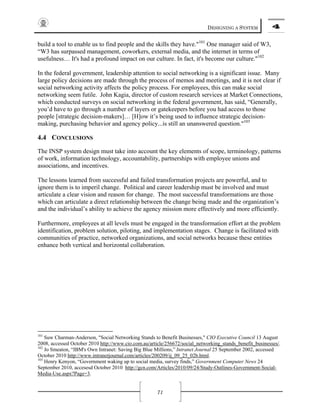 DESIGNING A SYSTEM 4
71
build a tool to enable us to find people and the skills they have."101
One manager said of W3,
“W3 has surpassed management, coworkers, external media, and the internet in terms of
usefulness… It's had a profound impact on our culture. In fact, it's become our culture."102
In the federal government, leadership attention to social networking is a significant issue. Many
large policy decisions are made through the process of memos and meetings, and it is not clear if
social networking activity affects the policy process. For employees, this can make social
networking seem futile. John Kagia, director of custom research services at Market Connections,
which conducted surveys on social networking in the federal government, has said, “Generally,
you’d have to go through a number of layers or gatekeepers before you had access to those
people [strategic decision-makers]… [H]ow it’s being used to influence strategic decision-
making, purchasing behavior and agency policy...is still an unanswered question."103
4.4 CONCLUSIONS
The INSP system design must take into account the key elements of scope, terminology, patterns
of work, information technology, accountability, partnerships with employee unions and
associations, and incentives.
The lessons learned from successful and failed transformation projects are powerful, and to
ignore them is to imperil change. Political and career leadership must be involved and must
articulate a clear vision and reason for change. The most successful transformations are those
which can articulate a direct relationship between the change being made and the organization’s
and the individual’s ability to achieve the agency mission more effectively and more efficiently.
Furthermore, employees at all levels must be engaged in the transformation effort at the problem
identification, problem solution, piloting, and implementation stages. Change is facilitated with
communities of practice, networked organizations, and social networks because these entities
enhance both vertical and horizontal collaboration.
101
Suw Charman-Anderson, "Social Networking Stands to Benefit Businesses," CIO Executive Council 13 August
2008, accessed October 2010 http://www.cio.com.au/article/256672/social_networking_stands_benefit_businesses/.
102
Jo Smeaton, “IBM's Own Intranet: Saving Big Blue Millions,” Intranet Journal 25 September 2002, accessed
October 2010 http://www.intranetjournal.com/articles/200209/ij_09_25_02b.html.
103
Henry Kenyon, “Government waking up to social media, survey finds,” Government Computer News 24
September 2010, accesesd October 2010 http://gcn.com/Articles/2010/09/24/Study-Outlines-Government-Social-
Media-Use.aspx?Page=3.
 