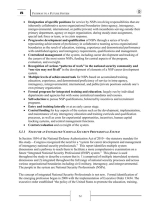 5 PATHWAY TO A FUTURE SYSTEM
74
• Designation of specific positions for service by NSPs involving responsibilities that are
inherently collaborative across organizational boundaries (intra-agency, interagency,
intergovernmental, international, or public/private) with incumbents serving outside their
primary department, agency or major organization, during steady-state assignment,
special task force or team, or in crisis response.
• Progressive development and qualification of NSPs through a series of levels
representing achievement of proficiency in collaborative teaming across organizational
boundaries as the result of education, training, experience and demonstrated performance
with established agency and interagency requirements, qualifications and management.
• Centralized management of the system, including career development and tracking of
the careers of the most senior NSPs, funding for central aspects of the program,
evaluation, and oversight.
• Recognition of various “patterns of work” in the national security community and
“one size may not fit all” in the development of elements of a NSP career development
system.
• Multiple levels of achievement/rank for NSPs based on accumulated training,
education, experience, and demonstrated proficiency of service in intra-agency,
interagency, intergovernmental, international, and public/private positions outside one’s
own primary organization.
• Formal program for integrated training and education, largely run by individual
departments and agencies but with some centralized mandates and courses.
• Self-selection to pursue NSP qualifications, bolstered by incentives and recruitment
programs.
• Entry and training laterally or at an early career stage.
• Central funding for key aspects of the system such as the development, implementation,
and maintenance of any interagency education and training curricula and qualification
processes, as well as costs for experiential opportunities, incentives, human capital
tracking systems, and central management functions.
• Central evaluation and oversight of the system.
5.1.1 NEED FOR AN INTEGRATED NATIONAL SECURITY PROFESSIONAL SYSTEM
In Section 1054 of the National Defense Authorization Act of 2010—the statutory mandate for
this study—Congress recognized the need for a “system for career development and management
of interagency national security professionals.” This report identifies multiple system
dimensions and a pathway to reach them to facilitate a more comprehensive examination on a
future “Integrated National Security Professional (INSP) system.” This phrase is used
throughout the study to describe a system that is: 1) comprised of multiple interrelated systemic
dimensions and 2) integrated throughout the full range of national security processes and across
various organizational boundaries including civil-military, interagency, and intergovernmental.
The people in the system are National Security Professionals (NSPs).
The concept of integrated National Security Professionals is not new. Formal identification of
the emerging profession began in 2008 with the implementation of Executive Order 13434. The
executive order established “the policy of the United States to promote the education, training,
 