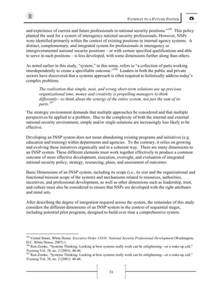 PATHWAY TO A FUTURE SYSTEM 5
75
and experience of current and future professionals in national security positions.”105
This policy
planted the seed for a system of interagency national security professionals. However, NSPs
were identified primarily within the context of existing positions in internal agency systems. A
distinct, complementary, and integrated system for professionals in interagency or
intergovernmental national security positions – or with certain specified qualifications and able
to serve in such positions – is less developed, with some dimensions further along than others.
As noted earlier in this study, “system,” in this sense, refers to “a collection of parts working
interdependently to create a specifiable outcome.”106
Leaders in both the public and private
sectors have discovered that a systems approach is often required to holistically address today’s
complex problems.
The realization that simple, neat, and wrong short-term solutions use up precious
organizational time, money and creativity is propelling managers to think
differently—to think about the synergy of the entire system, not just the sum of its
parts.107
The strategic environment demands that multiple approaches be considered and that multiple
perspectives be applied to a problem. Due to the complexity of both the internal and external
national security environment, simple and/or single solutions are increasingly less likely to be
effective.
Developing an INSP system does not mean abandoning existing programs and initiatives (e.g.
education and training) within departments and agencies. To the contrary, it relies on growing
and evolving these initiatives organically and in a coherent way. There are many dimensions to
an INSP system. These different elements must work together effectively to produce a common
outcome of more effective development, execution, oversight, and evaluation of integrated
national security policy, strategy, resourcing, plans, and assessment of outcomes.
Basic Dimensions of an INSP system, including its scope (i.e., its size and the organizational and
functional/mission scope of the system) and mechanisms related to resources, authorities,
incentives, and professional development, as well as other dimensions such as leadership, trust,
and culture must also be considered to ensure that NSPs are developed with the right attributes
and mind sets.
After describing the degree of integration required across the system, the remainder of this study
considers the different dimensions of an INSP system in the context of sequential stages,
including potential pilot programs, designed to build over time a comprehensive system.
105
United States, White House. Executive Order 13434: National Security Professional Development (Washington,
D.C. White House, 2007) 1.
106
Ron Zemke, “Systems Thinking: Looking at how systems really work can be enlightening—or a wake-up call,”
Training Vol. 38, no. 2 (2001): 40-46.
107
Ron Zemke, “Systems Thinking: Looking at how systems really work can be enlightening—or a wake-up call,”
Training Vol. 38, no. 2 (2001): 40-46.
 