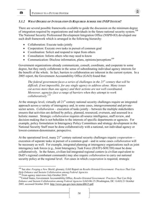 5 PATHWAY TO A FUTURE SYSTEM
76
5.1.2 WHAT DEGREE OF INTEGRATION IS REQUIRED ACROSS THE INSP SYSTEM?
There are several possible frameworks available to guide the discussion on the minimum degree
of integration required by organizations and individuals in the future national security system.108
The National Security Professional Development Integration Office (NSPD-IO) developed one
such draft framework which is arranged in the following hierarchy:
• Collaboration: Execute tasks jointly
• Cooperation: Execute own tasks in pursuit of common goal
• Coordination: Solicit and respond to input from others
• Consultation: Inform others who may need to know
• Communication: Disclose information, plans, opinions/perceptions109
Government organizations already communicate, consult, coordinate, and cooperate to some
degree, but they rarely collaborate in the sense of subordinating individual agency interests for
the benefit of the whole. In fact, barriers to collaboration are inherent in the current system. In a
2005 report, the Government Accountability Office (GAO) found that:
The federal government faces a series of challenges in the 21st
century that will be
difficult, if not impossible, for any single agency to address alone. Many issues
cut across more than one agency and their actions are not well coordinated.
Moreover, agencies face a range of barriers when they attempt to work
collaboratively.110
At the strategic level, virtually all 21st
century national security challenges require an integrated
approach across a variety of interagency and, in some cases, intergovernmental and private-
sector actors. Collaboration – execution of tasks jointly – between the multiple stakeholders
ensures that activities are defined by policy, planned, resourced, overseen, and assessed in a
holistic manner. Strategic collaboration requires all-source intelligence, staff review, and
decision-making that is not beholden to the interests of specific departments or agencies. For
example, policy formulation in Interagency Policy Committees and strategy development in the
National Security Staff must be done collaboratively with a national, not individual agency or
lowest-common-denominator, perspective.
At the operational level, many 21st
century national security challenges require cooperation—
execution of separate tasks in pursuit of a common goal—and in some cases collaboration will
be necessary as well. For example, integrated planning at interagency organizations such as joint
interagency task forces (e.g., Joint Interagency Task Force (JIATF)-SOUTH) must be done
collaboratively. In the future, civilian-led integrated regional centers (a civilian equivalent to
DoD’s regional combatant commands) may also require collaboration to carry out national
security policy at the regional level. For cases in which cooperation is required, strategic
108
See also: Forging a New Shield, glossary; GAO Report on Results Oriented Government: Practices That Can
Help Enhance and Sustain Collaboration among Federal Agencies.
109
From agency interviews July-October 2010.
110
United States, Government Accountability Office, Results-Oriented Government: Practices That Can Help
Enhance and Sustain Collaboration among Federal Agencies GAO-06-15 (Washington, DC: GAO) 21 October
2005, accessed October 2010 http://www.gao.gov/new.items/d0615.pdf.
 