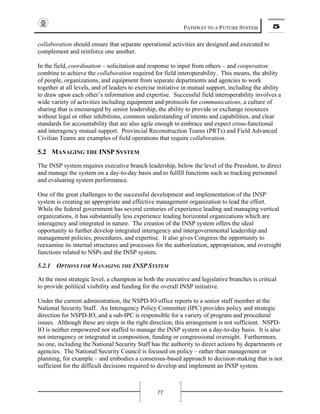 PATHWAY TO A FUTURE SYSTEM 5
77
collaboration should ensure that separate operational activities are designed and executed to
complement and reinforce one another.
In the field, coordination – solicitation and response to input from others – and cooperation
combine to achieve the collaboration required for field interoperability. This means, the ability
of people, organizations, and equipment from separate departments and agencies to work
together at all levels, and of leaders to exercise initiative in mutual support, including the ability
to draw upon each other’s information and expertise. Successful field interoperability involves a
wide variety of activities including equipment and protocols for communications, a culture of
sharing that is encouraged by senior leadership, the ability to provide or exchange resources
without legal or other inhibitions, common understanding of intents and capabilities, and clear
standards for accountability that are also agile enough to embrace and expect cross-functional
and interagency mutual support. Provincial Reconstruction Teams (PRTs) and Field Advanced
Civilian Teams are examples of field operations that require collaboration.
5.2 MANAGING THE INSP SYSTEM
The INSP system requires executive branch leadership, below the level of the President, to direct
and manage the system on a day-to-day basis and to fulfill functions such as tracking personnel
and evaluating system performance.
One of the great challenges to the successful development and implementation of the INSP
system is creating an appropriate and effective management organization to lead the effort.
While the federal government has several centuries of experience leading and managing vertical
organizations, it has substantially less experience leading horizontal organizations which are
interagency and integrated in nature. The creation of the INSP system offers the ideal
opportunity to further develop integrated interagency and intergovernmental leadership and
management policies, procedures, and expertise. It also gives Congress the opportunity to
reexamine its internal structures and processes for the authorization, appropriation, and oversight
functions related to NSPs and the INSP system.
5.2.1 OPTIONS FOR MANAGING THE INSP SYSTEM
At the most strategic level, a champion in both the executive and legislative branches is critical
to provide political visibility and funding for the overall INSP initiative.
Under the current administration, the NSPD-IO office reports to a senior staff member at the
National Security Staff. An Interagency Policy Committee (IPC) provides policy and strategic
direction for NSPD-IO, and a sub-IPC is responsible for a variety of program and procedural
issues. Although these are steps in the right direction, this arrangement is not sufficient. NSPD-
IO is neither empowered nor staffed to manage the INSP system on a day-to-day basis. It is also
not interagency or integrated in composition, funding or congressional oversight. Furthermore,
no one, including the National Security Staff has the authority to direct actions by departments or
agencies. The National Security Council is focused on policy – rather than management or
planning, for example – and embodies a consensus-based approach to decision-making that is not
sufficient for the difficult decisions required to develop and implement an INSP system.
 
