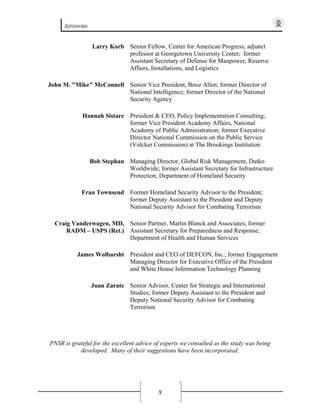 ADVISORS
X
Larry Korb Senior Fellow, Center for American Progress; adjunct
professor at Georgetown University Center; former
Assistant Secretary of Defense for Manpower, Reserve
Affairs, Installations, and Logistics
John M. "Mike" McConnell Senior Vice President, Booz Allen; former Director of
National Intelligence; former Director of the National
Security Agency
Hannah Sistare President & CEO, Policy Implementation Consulting;
former Vice President Academy Affairs, National
Academy of Public Administration; former Executive
Director National Commission on the Public Service
(Volcker Commission) at The Brookings Institution
Bob Stephan Managing Director, Global Risk Management, Dutko
Worldwide; former Assistant Secretary for Infrastructure
Protection, Department of Homeland Security
Fran Townsend Former Homeland Security Advisor to the President;
former Deputy Assistant to the President and Deputy
National Security Advisor for Combating Terrorism
Craig Vanderwagen, MD,
RADM – USPS (Ret.)
Senior Partner, Martin Blanck and Associates; former
Assistant Secretary for Preparedness and Response,
Department of Health and Human Services
James Wolbarsht President and CEO of DEFCON, Inc.; former Engagement
Managing Director for Executive Office of the President
and White House Information Technology Planning
Juan Zarate Senior Advisor, Center for Strategic and International
Studies; former Deputy Assistant to the President and
Deputy National Security Advisor for Combating
Terrorism
PNSR is grateful for the excellent advice of experts we consulted as the study was being
developed. Many of their suggestions have been incorporated.
 