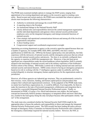 5 PATHWAY TO A FUTURE SYSTEM
78
The PNSR team examined multiple options to manage the INSP system, ranging from
appointment of an existing department and agency as the executive agent to creating a new
entity. Based on past and current analysis, the PNSR team concluded that whatever option is
chosen must incorporate the following characteristics:
• Authority to orchestrate and manage the overall INSP system
• A reporting chain to the President
• An institutional linkage to the National Security Staff
• Clearly defined roles and responsibilities between the central management organization
and the individual departments and agencies whose national security professional
employees carry out the integrated interagency and intergovernmental functions of
national security
• Clear strategic and operational communications between and among all of the involved
organizations and parties
• A direct funding source
• Congressional support and coordinated congressional oversight
Appointing an existing department or agency as the executive agent has appeal because there are
a number of agencies, for example OPM, DoD, DHS, and ODNI, who have various
qualifications to fulfill this role. OPM has the human capital policy role and authority, but little
experience with the intricacies of national security and the interagency processes that are critical
to a successful national security policy and process. Nor does it, as currently configured, have
the capacity or expertise to fulfill this management role. Moreover, it has just been given
significant new responsibilities under the recent healthcare reform legislation. DoD is certainly
steeped in the knowledge of national security and in the military experience of the Goldwater-
Nichols reform of the military. DHS holds a central role in linking national and state and local
national security and natural disasters. ODNI comes closest to having an interagency perspective
based on its role in working with the 17 intelligence agencies under its umbrella, and it has
worked diligently to structure interagency human capital policies for the organizations under its
jurisdiction.
However, all of these agencies are industrial age structures. They are predominately vertical in
their mission, vision, functions, funding, and human capital policies and procedures that
compose their cultural and organizational constructs. In the judgment of the PNSR study team,
no matter how hard these organizations try, it would be difficult, if not impossible, for them to
make the transition to the type of horizontal management, collaboration and integration that is
essential for a successful Integrated National Security Professional system. Finally, as
documented in PNSR’s Forging a New Shield and numerous case studies, the lead agency
concept has historically failed to produce interagency or integrated efforts and more often than
not, resulted in the lead agency being the only real player because other participants silently “opt
out” of the arrangement.
The study team also considered whether the National Security Staff (NSS) might be the
appropriate place to house the authority and responsibility to direct and manage the Integrated
National Security Professional system. The NSS recently has been leading the policy process
through an Interagency Policy Committee on National Security Professionals and is steeped in
the interagency relationships required for national security matters. However, the NSS, as
 