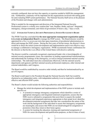 PATHWAY TO A FUTURE SYSTEM 5
79
currently configured, does not have the capacity or expertise needed to fulfill this management
role. Furthermore, continuity will be important for the organizations involved with setting goals
for and evaluating INSP system performance. The National Security Staff serves at the pleasure
of the President and changes with each administration.
What is needed for the management and direction of the Integrated National Security
Professional system is a wholly new creation that “eats, breathes, thinks, and acts” integrated,
interagency, intergovernmental, and whole-of-government 24 hours a day, 7 days a week.
5.2.2 INTEGRATED NATIONAL SECURITY PROFESSIONAL SYSTEM MANAGEMENT BOARD
The PNSR Team has concluded that the most appropriate management organization option
is to create an independent Board to manage the INSP system. The Board director would be
appointed for a five- to seven-year term that spans transitions of presidential administrations to
direct and manage the INSP system. During the first years of his/her tenure, the director’s focus
would be to direct the initial system development and implementation and to test effective ways
to manage a collaborative interagency organization. PNSR recommends Senate confirmation for
the director so that he/she is an officer of the United States with directive authority.
The director would be a nationally recognized, experienced leader who is knowledgeable of
national security programmatic issues, has experience in leading organizational transformations,
and understands the workings of the interagency, as well as intergovernmental national security
relationships. The individual must also communicate effectively with the national security
departments and agencies and their national security professional employees, other internal and
external stakeholders, and Congress.
The Board would be established by executive order initially and then be institutionalized by an
act of Congress.
The Board would report to the President through the National Security Staff, but would be
chartered as an independent entity, with independent authority to act as required to establish an
effective and efficient INSP system.
The Board’s charter would include the following authorities and responsibilities:
• Manage the initial development and implementation of the INSP system to include such
specifics as:
o A system(s) to manage interagency assignments which identifies a roster of
appropriate interagency and integrated rotational assignments; assures that the
NSPs receive substantive assignments that assist them to acquire the needed
interagency and integrated experiences appropriate to their grade level; identifies
development/rotational assignments that take into consideration the nature of the
work and the background of the individual to assure that interagency assignments
are meaningful, and assures that NSPs are not disadvantaged for assignment or
promotion when they return to their home agency
o A system for tracking the education, training and experiential assignments of
NSPs for career development and qualification purposes, so that in times of need,
 