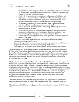 5 PATHWAY TO A FUTURE SYSTEM
80
the government can identify individuals with particular experiences and skills set
for assignment to national security critical needs, e.g. Provincial Reconstruction
Teams (PRTs) crisis management teams
o Work with the national security departments and agencies to build, pilot and
implement a network of effective and efficient collaborative techniques and
relationships to include communities of practices, empowered teams, social
network exchange sites and other collaborative tools and techniques
o Develop and pilot incentives which encourage and reward entrepreneurial
activities and innovation by organizations and individuals
o Review the current shared capabilities and identify and develop other shared
capabilities needed by NSPs
o Further develop qualitative and quantitative metrics that both the Board and
departments and agencies can use to judge the effectiveness efficiency and
progress of integrated interagency and intergovernmental efforts
o Periodically evaluate the progress being made against the established objectives
of the INSP system
• Continually improve and test collaborative interagency and intergovernmental
management techniques and systems
• Continually improve and test mechanisms to assure the appropriate accountability and
program effectiveness and efficiency of interagency organizations
• Provide periodic assessments on the INSP system to the President and the Congress
The Board would seek the advice of, and work collaboratively with, the currently established
IPC and sub-IPC on National Security Professional Development in order to benefit from the
knowledge and experience of these committees and to provide insight and assistance to these
bodies based on the Board’s experience in developing, testing and implementing management
and human capital policies, programs and systems that enhance interagency collaboration,
effectiveness, and efficiency.
The Board would be comprised of the director and a staff of 20-30 individuals. Funding for the
Board would be provided by Congressional authorization (50%) and by agency contributions of
dollars and individuals (half of the agency contribution would be dollars and half individuals
serving term assignments of one to four years). Thus the staff would be half permanent positions
and half rotational positions. The rotations would help assure the development of a group of NSP
individuals through their service on the Board who understand the nuances of interagency,
integrated, and intergovernmental management and of the human capital, budgetary and
information technology systems required to support effective and efficient interagency
collaboration to achieve program results.
The current NSPD-IO staff should be integrated into this new organization to contribute the
substantial knowledge and experience of NSP issues and needs that it has gained since 2007.
The advantages of establishing an independent Board with authority to manage the INSP system
are:
 
