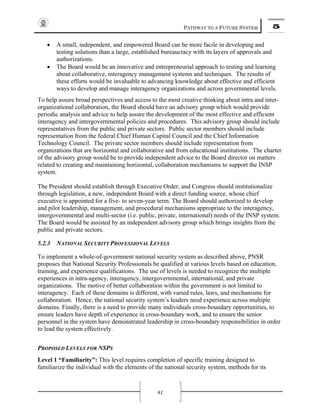 PATHWAY TO A FUTURE SYSTEM 5
81
• A small, independent, and empowered Board can be more facile in developing and
testing solutions than a large, established bureaucracy with its layers of approvals and
authorizations.
• The Board would be an innovative and entrepreneurial approach to testing and learning
about collaborative, interagency management systems and techniques. The results of
these efforts would be invaluable to advancing knowledge about effective and efficient
ways to develop and manage interagency organizations and across governmental levels.
To help assure broad perspectives and access to the most creative thinking about intra and inter-
organizational collaboration, the Board should have an advisory group which would provide
periodic analysis and advice to help assure the development of the most effective and efficient
interagency and intergovernmental policies and procedures. This advisory group should include
representatives from the public and private sectors. Public sector members should include
representation from the federal Chief Human Capital Council and the Chief Information
Technology Council. The private sector members should include representation from
organizations that are horizontal and collaborative and from educational institutions. The charter
of the advisory group would be to provide independent advice to the Board director on matters
related to creating and maintaining horizontal, collaboration mechanisms to support the INSP
system.
The President should establish through Executive Order, and Congress should institutionalize
through legislation, a new, independent Board with a direct funding source, whose chief
executive is appointed for a five- to seven-year term. The Board should authorized to develop
and pilot leadership, management, and procedural mechanisms appropriate to the interagency,
intergovernmental and multi-sector (i.e. public, private, international) needs of the INSP system.
The Board would be assisted by an independent advisory group which brings insights from the
public and private sectors.
5.2.3 NATIONAL SECURITY PROFESSIONAL LEVELS
To implement a whole-of-government national security system as described above, PNSR
proposes that National Security Professionals be qualified at various levels based on education,
training, and experience qualifications. The use of levels is needed to recognize the multiple
experiences in intra-agency, interagency, intergovernmental, international, and private
organizations. The motive of better collaboration within the government is not limited to
interagency. Each of these domains is different, with varied rules, laws, and mechanisms for
collaboration. Hence, the national security system’s leaders need experience across multiple
domains. Finally, there is a need to provide many individuals cross-boundary opportunities, to
ensure leaders have depth of experience in cross-boundary work, and to ensure the senior
personnel in the system have demonstrated leadership in cross-boundary responsibilities in order
to lead the system effectively.
PROPOSED LEVELS FOR NSPS
Level 1 “Familiarity”: This level requires completion of specific training designed to
familiarize the individual with the elements of the national security system, methods for its
 