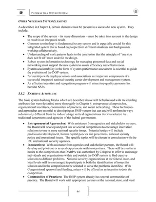 5 PATHWAY TO A FUTURE SYSTEM
84
OTHER NECESSARY SYSTEM ELEMENTS
As described in Chapter 4, certain elements must be present in a successful new system. They
include:
• The scope of the system – its many dimensions – must be taken into account in the design
to result in an integrated result.
• Common terminology is fundamental to any system and is especially crucial for this
integrated system that is based on people from different situations and backgrounds
working collaboratively.
• Understanding of work patterns leads to the conclusion that the principle of “one size
does not fit all” must underlie the design.
• Robust system information technology for managing personnel data and social
networking must support the new system to assure efficiency and effectiveness.
• System accountability in the form of system performance assessment is essential to guide
the evolution of the INSP system.
• Partnerships with employee unions and associations are important components of a
successful integrated national security career development and management system.
• An effective incentive and recognition program will attract top-quality personnel to
become NSPs.
5.3.2 ENABLING ATTRIBUTES
The basic system building blocks which are described above will be buttressed with the enabling
attributes that were described more thoroughly in Chapter 4: entrepreneurial approaches,
organizational incentives, communities of practices, and social networking. These techniques
and approaches are essential to developing an INSP system that can and will perform in ways
substantially different from the industrial-age vertical organizations that characterize the
traditional departments and agencies of the federal government.
• Entrepreneurial Approaches: With assistance from agencies and stakeholder partners,
the Board will develop and pilot one or several competitions to encourage innovative
solutions to one or more national security issues. Potential topics will include
professional development, human capital policies and procedures, national security
policy and operational issues. The specific topics will be chosen in consultation with the
IPC and national security agencies.
• Innocentives: With assistance from agencies and stakeholder partners, the Board will
develop and pilot one or several experiments with innocentives. These will be similar in
nature to the competitions that DARPA was authorized by Congress to offer to encourage
individuals and organizations within and outside the INSP system to find creative
solutions to difficult problems. National security organizations at the federal, state, and
local levels will be encouraged to participate in both the identification of issues for
solution and in the competition to be selected to solve the problems identified. With
Congressional approval and funding, prizes will be offered as an incentive to join the
competition.
• Communities of Practices: The INSP system already has several communities of
practice. The Board will work with appropriate partners at the national, state, and local
 