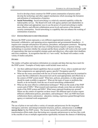 PATHWAY TO A FUTURE SYSTEM 5
85
level to develop a basic construct for INSP system communities of practice and to
develop the technology and other support mechanisms which encourage the formation
and utilization of communities of practice.
• Social Networking: Social networking is a relatively untested capability within the
federal public service. The Board will work with agency partners and stakeholders to
develop robust and appropriate ways to use the power of social networking to enable
more effective and efficient collaboration across levels and sectors of the national
security communities. Social networking is a capability that can enhance the working of
communities of practice.
5.3.3 SYSTEM IMPLEMENTATION STRATEGIES
Because the INSP system represents a very different organizational construct – one that is
horizontal, collaborative, and operating across organization and governmental boundaries – it
requires new concepts and practices for policies, procedures, and program constructs. Designing
and implementing these new ideas and ways of doing business requires a rigorous testing
methodology to ascertain whether the concept and the theory actually will work in the real world
of organizations that must accomplish strategic goals and objectives, often under short deadlines
and crisis conditions. In recognition that this is a “new world,” the Board will conduct a wide
variety of studies and pilots.
STUDIES
The studies will gather and analyze information on concepts and ideas that may have merit for
the INSP system. Examples of study topics could include issues such as:
• Are there additional shared capabilities that are needed? If yes, what is needed and why?
What competencies are appropriately agency specific? Occupation specific?
• What are the issues associated with the use of social networking that must be examined to
assure that this collaborative discussion tool can be used appropriately and effectively in
the context of INSP system needs? What laws, policies, procedures, or other guidance
should be made available to agencies? What are the types of issues or problems that
benefit, or do not benefit, from the use of social networking collaboration?
• What are the most effective collaboration techniques? What are the needs of the INSP
system and of NSPs? What research and experience already exists that can inform the
needs of the INSP system and NSPs? What issues represent breaking new ground?
Where are the centers of expertise on these issues? Do different types of issues require
different collaboration policies, procedures, and techniques? How can NSPs best learn
collaboration theory and practice: education, training, experience gained through home
agency or rotational work assignments?
PILOTS
The use of pilots to test and refine a variety of concepts and processes for the integrated
interagency and intra- and intergovernmental structures, policies, and processes is a critical
success factor for the INSP system. The lessons learned from successful and unsuccessful
transformation efforts make clear that testing new concepts and processes to see how they work
in the crucible of one or multiple organizations significantly increases the chances of identifying
 