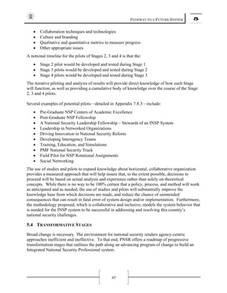 PATHWAY TO A FUTURE SYSTEM 5
87
• Collaboration techniques and technologies
• Culture and branding
• Qualitative and quantitative metrics to measure progress
• Other appropriate issues
A notional timeline for the pilots of Stages 2, 3 and 4 is that the:
• Stage 2 pilot would be developed and tested during Stage 1
• Stage 3 pilots would be developed and tested during Stage 2
• Stage 4 pilots would be developed and tested during Stage 3
The iterative piloting and analysis of results will provide direct knowledge of how each Stage
will function, as well as providing a cumulative body of knowledge over the course of the Stage
2, 3 and 4 pilots.
Several examples of potential pilots—detailed in Appendix 7.8.3—include:
• Pre-Graduate NSP Centers of Academic Excellence
• Post-Graduate NSP Fellowship
• A National Security Leadership Fellowship – Stewards of an INSP System
• Leadership in Networked Organizations
• Driving Innovation in National Security Reform
• Developing Interagency Teams
• Training, Education, and Simulations
• PMF National Security Track
• Field Pilot for NSP Rotational Assignments
• Social Networking
The use of studies and pilots to expand knowledge about horizontal, collaborative organization
provides a measured approach that will help insure that, to the extent possible, decisions to
proceed will be based on actual analysis and experience rather than solely on theoretical
concepts. While there is no way to be 100% certain that a policy, process, and method will work
as anticipated and as needed, the use of studies and pilots will substantially improve the
knowledge base from which decisions are made, and reduce the chance of unintended
consequences that can result in fatal error of system design and/or implementation. Furthermore,
the methodology proposed, which is collaborative and inclusive, models the system behavior that
is needed for the INSP system to be successful in addressing and resolving this country’s
national security challenges.
5.4 TRANSFORMATIVE STAGES
Broad change is necessary. The environment for national security renders agency-centric
approaches inefficient and ineffective. To that end, PNSR offers a roadmap of progressive
transformation stages that outlines the path along an advancing program of change to build an
Integrated National Security Professional system.
 