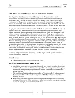 PATHWAY TO A FUTURE SYSTEM 5
91
5.4.1 STAGE 1: CURRENT NATIONAL SECURITY PROFESSIONAL PROGRAM
This stage is based on the current National Strategy for the Development of Security
Professionals. It is agency-centric in the way requirements are defined and executed, even
though the NSPD Executive Steering Committee described its vision in terms of interagency
performance as: “Help ensure current and future professionals in national security positions
possess the knowledge, skills, abilities, attitudes, and experiences they need to work with their
counterparts to plan and execute coordinated, effective interagency national security operations.”
The program is decentralized and lacks central standards for qualification of NSPs. It does not
require NSPs to have experience or service outside their primary organization at the intra-
agency, interagency, intergovernmental, or international levels. While each department’s NSP
training programs includes a focus on interagency performance, this program mandates only
“familiarity” with federal efforts and procedures to work across agencies and departments, not
actual service in doing so. To date, departments have focused on designating NSP positions and
providing incumbents specific training and have not chosen to designate or qualify individuals as
the result of training, education, experience and demonstrated proficiency. The executive order
envisioned that all federal professional services associated with national security would be
included but action to date by departments and agencies has primarily addressed the civil service.
Recommended improvements in this stage are specific ways the INSP system could be
administered or augmented, including the removal of barriers such as security clearances and
funding, the establishment of core curricula, and improved exchange mechanisms.
The timing and pace of transition from Stage 1 to other stages depends upon executive and
legislative leadership and action.
Systemic Issues:
• There are no systemic issues associated with Stage 1.
Size, Scope, and Implementation of INSP System:
• Application is to federal government positions only, not formally including the military
or state and local personnel. Curriculum is geared to both interagency and intra-agency
information although interagency information requires some form of collaboration or
central direction.
• The participants for enhanced training would be in Washington, D.C., and then expand
by mission, with the inclusion of some regional and field operations based on the
missions involved.
• Functions also have spiraled implementation, starting with policy, strategy and linking
strategy with resources. Other functions are added later, including interagency planning,
execution, oversight, and assessment of outcomes.
 