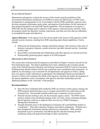 PATHWAY TO A FUTURE SYSTEM 5
93
EVALUATION OF STAGE 1
Departments and agencies evaluate the success of this model using the guidelines of the
Government Performance and Results Act (GPRA) to assess the effectiveness of NSP career
development at a programmatic level. In accordance with the GPRA guidelines, agencies each
develop a program, performance goals, plans, and analyses of performance for the outcomes of
their program designed to develop NSP shared capabilities. The development of an agency’s
NSPs falls into the strategic goal or objective of the agency’s national security missions, while
the program entails the education, training, experiences, and other activities that are undertaken
to accomplish the goals and objectives.
Agency Outcomes: At the agency level, the criteria speak to the success of the agencies in their
national security missions, resulting from NSPs operating under shared capabilities. Criteria
include:
• Effectively developing policy, strategy and linking strategy with resources in the areas of
domestic emergency response, counter-terrorism, and other national security / homeland
security tasks
• Successfully communicating and collaborating with other agencies on relevant activities
• Demonstrably garnering agency support of its NSP programs
PROFESSIONAL DEVELOPMENT
The current state of professional development as described in Chapter 3 remains relevant for the
first interlocking stage. The shared capabilities have been validated as the essentials and the
work of the National Security Education and Training Consortium (NSETC) and its Curriculum
Working Group should continue with the aim to promote more coordination and cooperation. In
addition, by developing a core curriculum for all departments and agencies to follow, adding
their own agency-centric information as appropriate, the independent Board recommended in
Section 5.2 above will coordinate the efforts of the agencies, facilitate the further development of
the shared capabilities, and in consultation with agencies and other stakeholders provide
additional guidance on the “end state” of the program.
Recommendations:
• Since the basic leadership skills needed by NSPs are intrinsic in their agency training, the
INSP program should develop a way to evaluate actual skill levels rather than just the
training levels. One possible method could be peer evaluations of joint exercises.
• National security training is also, for the most part, agency-centric. The INSP system
needs to include some centralized training, at the very least, a basic orientation program
that all agencies could use or adapt for their own use (e.g. FEMA Emergency
Management Orientation).
• Thought should be given to the Intelligence Community (IC) and DoD/DoS models of
“community.” They share education, training, and rotation assignments. Websites have
been designed for information sharing within given communities. NSPs could be
designated in given communities and offered specific education/training for that
community along with general knowledge of other communities.
 