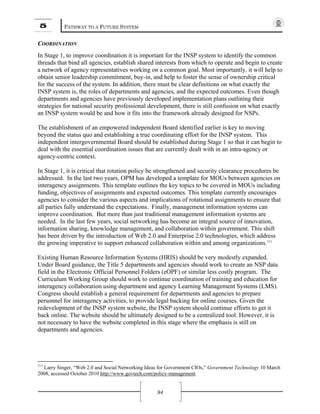 5 PATHWAY TO A FUTURE SYSTEM
94
COORDINATION
In Stage 1, to improve coordination it is important for the INSP system to identify the common
threads that bind all agencies, establish shared interests from which to operate and begin to create
a network of agency representatives working on a common goal. Most importantly, it will help to
obtain senior leadership commitment, buy-in, and help to foster the sense of ownership critical
for the success of the system. In addition, there must be clear definitions on what exactly the
INSP system is, the roles of departments and agencies, and the expected outcomes. Even though
departments and agencies have previously developed implementation plans outlining their
strategies for national security professional development, there is still confusion on what exactly
an INSP system would be and how it fits into the framework already designed for NSPs.
The establishment of an empowered independent Board identified earlier is key to moving
beyond the status quo and establishing a true coordinating effort for the INSP system. This
independent intergovernmental Board should be established during Stage 1 so that it can begin to
deal with the essential coordination issues that are currently dealt with in an intra-agency or
agency-centric context.
In Stage 1, it is critical that rotation policy be strengthened and security clearance procedures be
addressed. In the last two years, OPM has developed a template for MOUs between agencies on
interagency assignments. This template outlines the key topics to be covered in MOUs including
funding, objectives of assignments and expected outcomes. This template currently encourages
agencies to consider the various aspects and implications of rotational assignments to ensure that
all parties fully understand the expectations. Finally, management information systems can
improve coordination. But more than just traditional management information systems are
needed. In the last few years, social networking has become an integral source of innovation,
information sharing, knowledge management, and collaboration within government. This shift
has been driven by the introduction of Web 2.0 and Enterprise 2.0 technologies, which address
the growing imperative to support enhanced collaboration within and among organizations.111
Existing Human Resource Information Systems (HRIS) should be very modestly expanded.
Under Board guidance, the Title 5 departments and agencies should work to create an NSP data
field in the Electronic Official Personnel Folders (eOPF) or similar less costly program. The
Curriculum Working Group should work to continue coordination of training and education for
interagency collaboration using department and agency Learning Management Systems (LMS).
Congress should establish a general requirement for departments and agencies to prepare
personnel for interagency activities, to provide legal backing for online courses. Given the
redevelopment of the INSP system website, the INSP system should continue efforts to get it
back online. The website should be ultimately designed to be a centralized tool. However, it is
not necessary to have the website completed in this stage where the emphasis is still on
departments and agencies.
111
Larry Singer, “Web 2.0 and Social Networking Ideas for Government CIOs,” Government Technology 10 March
2008, accessed October 2010 http://www.govtech.com/policy-management.
 
