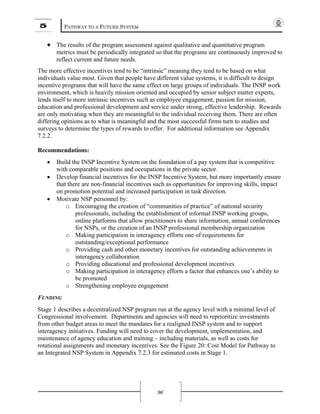 5 PATHWAY TO A FUTURE SYSTEM
96
• The results of the program assessment against qualitative and quantitative program
metrics must be periodically integrated so that the programs are continuously improved to
reflect current and future needs.
The more effective incentives tend to be “intrinsic” meaning they tend to be based on what
individuals value most. Given that people have different value systems, it is difficult to design
incentive programs that will have the same effect on large groups of individuals. The INSP work
environment, which is heavily mission oriented and occupied by senior subject matter experts,
lends itself to more intrinsic incentives such as employee engagement, passion for mission,
education and professional development and service under strong, effective leadership. Rewards
are only motivating when they are meaningful to the individual receiving them. There are often
differing opinions as to what is meaningful and the most successful firms turn to studies and
surveys to determine the types of rewards to offer. For additional information see Appendix
7.2.2.
Recommendations:
• Build the INSP Incentive System on the foundation of a pay system that is competitive
with comparable positions and occupations in the private sector.
• Develop financial incentives for the INSP Incentive System, but more importantly ensure
that there are non-financial incentives such as opportunities for improving skills, impact
on promotion potential and increased participation in task direction.
• Motivate NSP personnel by:
o Encouraging the creation of “communities of practice” of national security
professionals, including the establishment of informal INSP working groups,
online platforms that allow practitioners to share information, annual conferences
for NSPs, or the creation of an INSP professional membership organization
o Making participation in interagency efforts one of requirements for
outstanding/exceptional performance
o Providing cash and other monetary incentives for outstanding achievements in
interagency collaboration
o Providing educational and professional development incentives
o Making participation in interagency efforts a factor that enhances one’s ability to
be promoted
o Strengthening employee engagement
FUNDING
Stage 1 describes a decentralized NSP program run at the agency level with a minimal level of
Congressional involvement. Departments and agencies will need to reprioritize investments
from other budget areas to meet the mandates for a realigned INSP system and to support
interagency initiatives. Funding will need to cover the development, implementation, and
maintenance of agency education and training – including materials, as well as costs for
rotational assignments and monetary incentives. See the Figure 20: Cost Model for Pathway to
an Integrated NSP System in Appendix 7.2.3 for estimated costs in Stage 1.
 
