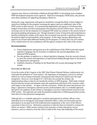 PATHWAY TO A FUTURE SYSTEM 5
97
Agencies may choose to informally collaborate through MOUs in developing more complete
INSP development programs across agencies. High-level interagency INSP policy may provide
more direct guidance on supporting interagency initiatives.
During this stage, departments and agencies should have enough flexibility in their budgets to
reprioritize funding for this program, assuming the agency perceives additional value of the
INSP system to their mission. It is assumed that departments and agencies will allocate their
budgets toward those activities and programs that maximize mission effectiveness. However,
incurring costs for the development of a realigned NSP model are contrary to the current trend of
decreased spending and program cuts. Though minimal in terms of long-term and comprehensive
benefits including the welfare of the nation, this investment may present a significant obstacle to
the political approval and feasibility of the program. At this stage, because departments and
agencies are not provided additional funding for the program, it is likely that cost will continue
to be a stated reason for non-compliance until the agency recognizes the value of this system.
Recommendation:
• Ensure departments and agencies give the establishment of the INSP system due regard,
legislative language may be necessary to emphasize the mission-dependency of a
dedicated NSP program.
• Provide guidance in addition to, or absent legislative language, from the executive branch
to stress the mission and importance of reprioritized funding through letters to the head of
the departments and agencies.
• Establish a baseline of funding for the Board that will oversee and manage the INSP
system.
INCLUSION OF MILITARY
Given the action of the Congress in the 2007 John Warner National Defense Authorization Act
to broaden the definition of “joint matters,” the importance of interagency activity by military
officers (as well as intergovernmental, international and with private entities) now has legal
recognition. However, even though E.O. 13434 does not exclude the military, the
implementation plans to date do not include the military in NSP programs. DoD made a formal
decision that the current joint program meets the requirements and intent of the executive order,
with respect to the military – we agree with this conclusion. Within the intent and character of a
Stage 1 approach to interagency national security professionalism, this is a workable approach
that allows for emphasis on the military in interagency activities without formal inclusion in the
INSP system. This approach sets aside the potential complexities of differing personnel systems
from that of civilian personnel management.
Although this is a workable approach to recognize participation by military officers at the
individual level in interagency and intergovernmental affairs, it does not necessarily put this
participation on an equal level with traditional joint assignments in the views of the officers
concerned or their services. (Promotion experience to date has been too limited to evaluate the
effects on careers.) Other actions continue to be necessary to make interagency service
attractive, such as a directive from the Chief of Staff of the Army that leadership of Provincial
 