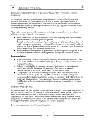 5 PATHWAY TO A FUTURE SYSTEM
98
Reconstruction Teams (PRTs) is to be considered the equivalent of traditional command
assignments.
As operational experience in stability and counterinsurgency operations has become more
common, the military has also adapted the curriculum of its joint educational facilities to
incorporate more study and recognition of interagency action. The broader curriculum raises
awareness but the content is not the equivalent in detail or extent, as joint education for unified
action by the military services.
Three major barriers exist to wider interagency and intergovernmental service by military
officers for accrual of qualified joint service:
• There are relatively few such assignments—even on a temporary basis—relative to the
greater number of joint intra-agency assignments.
• The tight timelines of the military’s “up-or-out” career model is generally prohibitive of
lengthy interagency assignments by military officers in addition to more traditional joint
assignments. Few officers can fit substantial interagency experience within their careers
without jeopardizing their promotion opportunities.
• The number of such assignments is apt to remain few without greater recognition of the
military’s interdependence with other departments and agencies for mission success.
Recommendation:
• Accept the military’s current joint program as meeting the intent of the Executive Order
13434 and is more than sufficient to meet the goals of stage 1. Hence, no changes are
required in this stage.
• Make an expanded effort to encourage interagency assignments by increasing their
number, providing for further ease of recognition of interagency work and by
encouraging more of the military’s best officers to participate in them.
• In keeping with the increased dependency of military operations on collaboration or
integration with other departments, expand the curriculum devoted to interagency
operations and provide additional means to codify an interagency body of knowledge for
military-civilian interaction. This expansion of attention toward interagency matters
could be done within existing joint doctrinal instruction and expanded to service based
curricula.
INCLUSION OF STATE/LOCAL
PNSR understands that state and local organizations and personnel—non-federal stakeholders in
national security—are not in the President's “chain of command.” Thus, when PNSR uses the
terms requirements and standards, it understands that they can only apply to Federal
organizations and workforces. As such requirements and standards apply to the non-federal
components and professional disciplines of the national security communities of practice, the
more appropriate term is nationally recognized and accepted guidelines.
ROTATIONAL ASSIGNMENTS TO FEDERAL POSITIONS
 