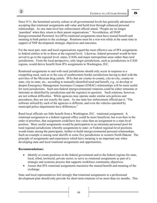 PATHWAY TO A FUTURE SYSTEM 5
99
Since 9/11, the homeland security culture at all governmental levels has generally advanced to
accepting that rotational assignments add value and build trust through enhanced personal
relationships. As one state-level law enforcement official stated, “People are no longer
‘punished’ when they return to their parent organizations.” Nevertheless, all INSP
Intergovernmental Personnel Act (IPA) rotational assignments must have mutual benefit and
meaning to both parties to the exchange. Rotations must be a win-win while at the same time in
support of NSP development strategic objectives and outcomes.
For the most part, state and local organizations regard the most effective use of IPA assignments
to federal entities to be to those at the regional level. Likewise, federal personnel would be best
served to go to the regional level, states, UASIs and major metropolitan areas rather than rural
jurisdictions. From the local perspective, only larger jurisdictions, such as jurisdictions in UASI
regions, would derive benefit from IPA assignments to Washington, D.C.
Rotational assignments to and with rural jurisdictions should only occur in response to a
compelling need, such as in the case of southwestern border jurisdictions having to deal with the
activities of the Mexican drug cartels. IPAs that are county-to-county, city-to-city, county-to-
state, city-to-state, etc., according to mutually-identified need and benefit, e.g., to develop or
deepen Emergency Management Assistance Compact (EMAC) relationships will be more useful
for rural jurisdictions. Such non-federal intergovernmental rotations could be either intrastate or
interstate as identified by jurisdictions and the region(s) in question. Such rotations, however,
are not without difficulties. While agencies may operate under similar sets policies and
procedures, they are not exactly the same. As one state law enforcement official put it, “The
software utilized by each of the agencies is different, and even the vehicles operated by
municipal police departments have differences.”
Rural local officials see little benefit from a Washington, D.C. rotational assignment. A
rotational assignment to a federal regional office could be more beneficial, but even then in the
order of priorities, that assignment could have less value than an assignment to a state-level
position. More useful assignments would be participation in an intrastate personnel pool for
rural regional jurisdictions whereby assignments to state- or Federal regional-level positions
would rotate among the participants, further to build intergovernmental personal relationships.
Such an example is among rural sheriffs in some five jurisdictions in western North Dakota. The
principle of assignments and experiences which have meaning is an important one when
developing state and local rotational assignments and opportunities.
Recommendations:
• Identify or create positions in the federal government and in the federal regions for state,
local, tribal, territorial, private sector, to serve as rotational assignments as part of a
strategic and systemic process that supports workforce community objectives.
• Assure that IPA rotational assignments maximize the mutual benefit and meaning of the
exchange.
State and local representatives feel strongly that rotational assignments in a professional
development plan should only provide for short-term rotations of no more than six months. This
 