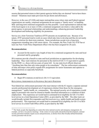 5 PATHWAY TO A FUTURE SYSTEM
100
assures that personnel return to their parent agencies before they are deemed “not-to-have-been-
missed.” Rotations must make provision for per diems and allowances.
However, in the case of UASIs and major metropolitan areas where state and Federal regional
organizations are nearby, rotational assignments do not require a “family move” or hardship.
Mid- and long-term rotational assignments are thus possible. Local representatives indicate that
if the local region is in or near a UASI, a rotational assignment can return a value-add to the
parent agency in personal relationships and understandings, enhancing personnel leadership
development and furthering eligibility for promotion.
Service on a Joint Terrorism Taskforce (JTTF) presents an exceptional case. Because of its
nature, JTTF personnel tend to work on cases which take time to develop and thus do not neatly
fit into a criterion for short-term rotations. Some jurisdictions accept even a long-term
engagement extending into a full career choice. For example, the New York City JTTF has at
least one New York Police Department officer who has been assigned for 20 years.
Recommendation:
• Account for the need to vary length of time for a rotational assignment by state and local
personnel and by geography.
IPA rotations provide a benefit to state and local jurisdictions as opportunities for developing
leadership. They want rotations for personnel at the mid-level GS-11/13 equivalent to qualify
for the INSP, i.e., those with ten years of career left. As one state-level official observed,
“Anything later than that only trains people to be consultants.” The law enforcement community
of state and major cities police regards IPA assignments for senior lieutenants and captains to
federal positions as especially beneficial.
Recommendation:
• Begin IPA rotations at mid-level, GS-11/13 equivalent.
ROTATIONAL ASSIGNMENTS TO NATIONAL SECURITY POSITIONS
Non-federal law enforcement personnel who must interact with the IC require a separate national
security professional development set of experiences distinct from those for the emergency
management,112
public health, etc. communities. The national security set of experiences would
apply to personnel who must be cleared to handle classified information as a condition of their
employment. This experience set would lead to command-level eligibility for GS-13 to SES-
level service in a Joint Operations Center (JOC), as provided by the NRF. The other track set
would broadly include first responders and first receivers (e.g., public health and health system
professionals). This experience set would lead to command-level eligibility for GS-13 to SES-
level service in a Joint Field Office (JFO), as provided by the NRF.
112
The Study accepts that depending on context the terms national security and emergency management, for
example, can have very precise meanings. In the context of career paths and professional development, national
security personnel routinely require access and permissions, as distinct from other broadly-defined homeland
security personnel who do not.
 