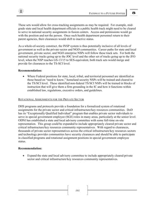 PATHWAY TO A FUTURE SYSTEM 5
101
These sets would allow for cross-tracking assignments as may be required. For example, mid-
grade state and local health department officials in a public health track might need to be cleared
to serve in national security assignments in fusion centers. Access and permissions would go
with the position and not the person. Once such health department personnel return to their
parent agencies, their clearances would shift to inactive status.
As a whole-of-society construct, the INSP system is thus potentially inclusive of all levels of
government as well as the private-sector and NGO communities. Career paths for state and local
government, private sector, and NGO enterprise NSPs will follow these track sets. For both the
national security tracks going up to the JOC level and the other set of tracks going up to the JFO
level, when the NSP reaches GS-13/15 to SES-equivalent, both track sets would merge and
provide for clearances to the TS-SCI level.
Recommendation:
• Where Federal positions for state, local, tribal, and territorial personnel are identified as
those based on “need to know,” homeland security NSPs will be trained and cleared to
the TS/SCI level. These identified non-federal TS/SCI NSPs will be trained in blocks of
instruction that will give them a firm grounding in the IC and how it functions within
established law, regulations, executive orders, and guidelines.
ROTATIONAL ASSIGNMENTS FOR THE PRIVATE SECTOR
DHS programs and protocols provide a foundation for a formalized system of rotational
assignments for the private sector and critical infrastructure/key resources communities. DoD
has its “Exceptionally Qualified Individual” program that enables private sector individuals to
serve in special government employee (SGE) roles in many areas, particularly at the senior level.
ODNI has established a state and local advisory committee with some full-time on-site
representation. This group could be expanded to include appropriately cleared private sector and
critical infrastructure/key resources community representatives. With regard to clearances,
thousands of private sector representatives across the critical infrastructure/key resources sectors
and technology provider communities have security clearances and should be able to participate
in classified programs and rotational assignment positions in special government employee
status.
Recommendation:
• Expand the state and local advisory committee to include appropriately cleared private
sector and critical infrastructure/key resources community representatives.
 