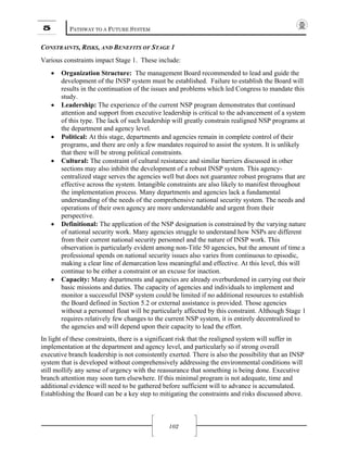 5 PATHWAY TO A FUTURE SYSTEM
102
CONSTRAINTS, RISKS, AND BENEFITS OF STAGE 1
Various constraints impact Stage 1. These include:
• Organization Structure: The management Board recommended to lead and guide the
development of the INSP system must be established. Failure to establish the Board will
results in the continuation of the issues and problems which led Congress to mandate this
study.
• Leadership: The experience of the current NSP program demonstrates that continued
attention and support from executive leadership is critical to the advancement of a system
of this type. The lack of such leadership will greatly constrain realigned NSP programs at
the department and agency level.
• Political: At this stage, departments and agencies remain in complete control of their
programs, and there are only a few mandates required to assist the system. It is unlikely
that there will be strong political constraints.
• Cultural: The constraint of cultural resistance and similar barriers discussed in other
sections may also inhibit the development of a robust INSP system. This agency-
centralized stage serves the agencies well but does not guarantee robust programs that are
effective across the system. Intangible constraints are also likely to manifest throughout
the implementation process. Many departments and agencies lack a fundamental
understanding of the needs of the comprehensive national security system. The needs and
operations of their own agency are more understandable and urgent from their
perspective.
• Definitional: The application of the NSP designation is constrained by the varying nature
of national security work. Many agencies struggle to understand how NSPs are different
from their current national security personnel and the nature of INSP work. This
observation is particularly evident among non-Title 50 agencies, but the amount of time a
professional spends on national security issues also varies from continuous to episodic,
making a clear line of demarcation less meaningful and effective. At this level, this will
continue to be either a constraint or an excuse for inaction.
• Capacity: Many departments and agencies are already overburdened in carrying out their
basic missions and duties. The capacity of agencies and individuals to implement and
monitor a successful INSP system could be limited if no additional resources to establish
the Board defined in Section 5.2 or external assistance is provided. Those agencies
without a personnel float will be particularly affected by this constraint. Although Stage 1
requires relatively few changes to the current NSP system, it is entirely decentralized to
the agencies and will depend upon their capacity to lead the effort.
In light of these constraints, there is a significant risk that the realigned system will suffer in
implementation at the department and agency level, and particularly so if strong overall
executive branch leadership is not consistently exerted. There is also the possibility that an INSP
system that is developed without comprehensively addressing the environmental conditions will
still mollify any sense of urgency with the reassurance that something is being done. Executive
branch attention may soon turn elsewhere. If this minimal program is not adequate, time and
additional evidence will need to be gathered before sufficient will to advance is accumulated.
Establishing the Board can be a key step to mitigating the constraints and risks discussed above.
 
