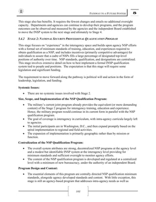 PATHWAY TO A FUTURE SYSTEM 5
103
This stage also has benefits. It requires the fewest changes and entails no additional oversight
capacity. Departments and agencies can continue to develop their programs, and the program
outcomes can be observed and measured by the agencies and the independent Board established
to move the INSP system to the next stage and ultimately to Stage 4.
5.4.2 STAGE 2: NATIONAL SECURITY PROFESSIONAL QUALIFICATION PROGRAM
This stage focuses on “experience” in the interagency space and builds upon agency NSP efforts
with a formal set of minimum standards of training, education, and experiences required to
obtain qualification as a NSP, and includes incentives (primarily competitive advantages) for
individuals to assure that a cadre of NSPs fills a large percentage of designated top-level
positions of authority over time. NSP standards, qualification, and designations are centralized.
This stage involves extensive detail on how to best implement a formal INSP qualification
system tied to people and positions. The expectation is that this stage will require some
legislation and significant funding.
The requirement to move forward along the pathway is political will and action in the form of
leadership, legislation, and funding.
Systemic Issues:
• There are no systemic issues involved with Stage 2.
Size, Scope, and Implementation of the NSP Qualification Program:
• The military’s current joint program already provides the equivalent (or more demanding
content) of the Stage 2 program for interagency training, education and experience.
Hence, the military program would continue in its current form in parallel with the NSP
qualification program.
• The goal of coverage is interagency in curriculum, with intra-agency curricula largely left
to agencies.
• The initial participants are in Washington, D.C., and then expand promptly based on the
spiral implementation to regional and field activities.
• The expansion of implementation is primarily geographic rather than by mission or
function.
Centralization of the NSP Qualification Program:
• The overall system attributes are strong, decentralized NSP programs at the agency level
and a modest but identifiable INSP system at the interagency level providing for
minimum standards and sufficient oversight to monitor agency efforts.
• The content of the NSP qualification program is developed and regulated at a centralized
level with a minimum of new bureaucracy, under the authority of an independent Board.
Program Design and Content:
• The essential elements of this program are centrally directed NSP qualification minimum
standards, alongside agency developed standards and content. With little exception, this
stage is still an agency-based program that addresses intra-agency needs as well as
 