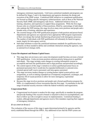 5 PATHWAY TO A FUTURE SYSTEM
104
interagency minimum requirements. Until more centralized standards and programs can
be defined for Stages 3 and 4, the departments and agencies dominate the design and
execution of the INSP system. Centralized INSP initiatives to compliment qualification
are focused on filling specific interagency related positions, such as those at the National
Security Staff, OMB, and interagency task forces. Additional initiatives focus on
training, education, and experience to support these assignments. While the first stage
focuses only on a limited number of these positions, filled by a percentage of individuals
who undergo the NSP training, this stage involves many more positions and people and a
broader array of training, education and experience.
• The essential design of the NSP qualification program is both position and person based.
Departments and agencies are expected to have appropriate NSP program requirements
of their own design that include familiarizing all personnel with interagency processes.
The number of individuals with NSP qualification will ultimately be based on agency
needs, largely for intra-agency activity.
• Individual attributes to meet the centralized minimum standards for qualification focus
primarily on those needed to define and coordinate interaction among the agencies, such
as national level strategic skills.
Career Development and Human Capital Issues:
• This stage does not envision a new career development model but does envision a formal
NSP qualification. It also envisions position selection priority being given to qualified
individuals. This stage includes some changes to existing information systems to
accomplish and track the qualifications and to align positions and personnel accordingly.
• The central aspects of this stage’s initiatives to utilize qualified personnel focus on
permanent personnel, but it would also be expanded deliberately to selected crisis-
oriented special staff, reserve personnel, and intra-agency personnel.
• This stage envisions modest changes to existing human capital system policies and
assignments, as well as making expanded use of temporary assignments, exchanges, and
temporary fill of vacant positions to allow for more interagency experiential
opportunities.
• Because this stage involves positions and people and a formal qualification program for
NSPs, it is implemented in fewer increments than the first stage. It contributes to the full
range of national security missions within the federal workforce and organization.
Congressional Role:
• Congressional involvement is modest for this stage, specifically to mandate the program
and provide funding if the executive branch is reluctant to direct its accomplishment, and
then to follow-up with oversight to ensure its implementation. Centralized funding is
modest, although departments and agencies receive firm mandates requiring their support
of interagency initiatives.
EVALUATION OF STAGE 2
The evaluation of the success of this stage is again determined primarily by agencies and the
newly established Board through the GPRA. Any additional review that the INSP system can
 