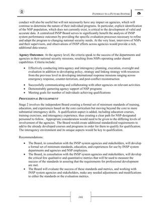 PATHWAY TO A FUTURE SYSTEM 5
105
conduct will also be useful but will not necessarily have any impact on agencies, which will
continue to determine the nature of their individual programs. In particular, explicit identification
of the NSP population, which does not currently exist, is critical to the development of valid and
accurate data. A centralized INSP Board serves to significantly benefit the analysis of INSP
system performance outcomes by providing the specific evaluation processes necessary to refine
and adapt the program to changing national security needs. At the very least, interviews of NSPs
and their supervisors, and observations of INSP efforts across agencies would provide a rich,
additional data source.
Agency Outcomes: At the agency level, the criteria speak to the success of the departments and
agencies in their national security missions, resulting from NSPs operating under shared
capabilities. Criteria include:
• Effectively conducting intra-agency and interagency planning, execution, oversight and
evaluation in addition to developing policy, strategy and linking strategy with resources
from the previous level in developing international response missions ranging across
emergency response, counter-terrorism, and post-conflict reconstruction
• Successfully communicating and collaborating with other agencies on relevant activities
• Demonstrably garnering agency support of NSP programs
• Meeting goals for number of individuals achieving qualifications
PROFESSIONAL DEVELOPMENT
Stage 2 involves the independent Board creating a formal set of minimum standards of training,
education, and experiences based on the core curriculum but moving beyond the core to more
substantial interagency skills. A qualification aspect is added, including education courses,
training exercises, and interagency experience, thus creating a clear path for NSP-designated
personnel to follow. Appropriate consideration would need to be given to the differing levels of
involvement of the agencies. The Board would create additional standardized requirements to
add to the already developed courses and programs in order for them to qualify for qualification.
The interagency environment and its unique aspects would be key to qualification.
Recommendations:
• The Board, in consultation with the INSP system agencies and stakeholders, will develop
a formal set of minimum standards, education, and experiences for use by INSP system
departments and agencies and NSP employees.
• The Board, in consultation with the INSP system agencies and stakeholders, will develop
the critical few qualitative and quantitative metrics that will be used to measure the
success of the standards in assuring that the requirements for professional development
are met.
• The Board will evaluate the success of these standards and metrics, and working with
INSP system agencies and stakeholders, make any needed adjustments and modifications
to either the standards or the evaluation metrics.
 
