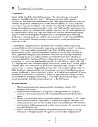 5 PATHWAY TO A FUTURE SYSTEM
106
COORDINATION
Stage 2 will be identified with the full-functioning of the independent and empowered
interagency Board identified in Section 5.2. This stage requires the INSP system to
accommodate both position and person based systems. Both types already exist and those who
come into the system on a temporary basis will be from both systems. NSPs may be position
and/or person-based, but must adhere to the principle of maximum flexibility to accommodate
both position and person-designations residing side by side. With regard to rotations there must
be a clear and convincing explanation of the rationale, objectives, and roles and responsibilities
of all agencies as well as the NSP corps itself. How would a rotation benefit the participating
agencies in terms of achieving their overall missions as well as the individual in terms of
developing new skills, contacts, and eligibility for advancement? The development of MOU’s
becomes more critical at this stage and, again, improvements to management information
systems are needed.
The departments and agencies should make preliminary efforts to coordinate and develop
commonality between their programs, first by grouping and identifying people by communities
of practice. This would include expanding eOPF data fields for NSPs, and having more
departments and agencies upload their personnel files to OPM systems. Also, guided by the
Board, departments and agencies should enter into discussions on developing commonality
between catalog systems such as Employee Personnel Plus (EP+) and ODNI’s Intelligence
Community Capabilities Catalogue (IC3), as well as creating a process for information sharing of
catalog data. For example, the Board could request lists from the different catalogs—EP+ and
IC3—of people who could assist in managing a natural disaster, so that there is a central group of
NSPs that others could connect with for specific skills. In addition, there should be an INSP
system website to serve as a web portal and resource center with constantly updated content for
NSPs. The Content Management Working Group should govern the website. Departments and
agencies should work to ensure commonality between LMSs and their approaches to NSP career
development. Courses should be expanded to include the topic of national strategy. In order to
ensure departments and agencies are meeting to coordinate all these systems, Congress should
provide a mandate for Board coordination of activities in the INSP system.
Recommendations:
• Make rotational assignments a component of a formal agency-specific INSP
developmental program.
• Empower the Board in charge of managing the INSP system to review all agency
decisions to deny a clearance to an NSP who already holds a clearance from another
agency.
• Provide a clear repository for data on the different rules and regulations of NSP civilians
and military to create a one-stop database to enhance knowledge and familiarity. The
database should also track the relevant skills of both civilian and military NSP members,
including active and reserve personnel, to allow mission managers the opportunity to mix
and match the best people.
• Provide leadership across the federal community to commission a study or develop a
mechanism so that agencies can work together to develop a skills and competency
 