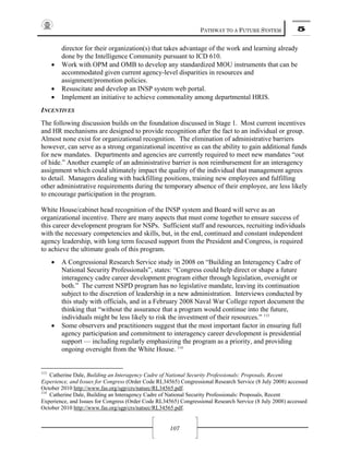 PATHWAY TO A FUTURE SYSTEM 5
107
director for their organization(s) that takes advantage of the work and learning already
done by the Intelligence Community pursuant to ICD 610.
• Work with OPM and OMB to develop any standardized MOU instruments that can be
accommodated given current agency-level disparities in resources and
assignment/promotion policies.
• Resuscitate and develop an INSP system web portal.
• Implement an initiative to achieve commonality among departmental HRIS.
INCENTIVES
The following discussion builds on the foundation discussed in Stage 1. Most current incentives
and HR mechanisms are designed to provide recognition after the fact to an individual or group.
Almost none exist for organizational recognition. The elimination of administrative barriers
however, can serve as a strong organizational incentive as can the ability to gain additional funds
for new mandates. Departments and agencies are currently required to meet new mandates “out
of hide.” Another example of an administrative barrier is non reimbursement for an interagency
assignment which could ultimately impact the quality of the individual that management agrees
to detail. Managers dealing with backfilling positions, training new employees and fulfilling
other administrative requirements during the temporary absence of their employee, are less likely
to encourage participation in the program.
White House/cabinet head recognition of the INSP system and Board will serve as an
organizational incentive. There are many aspects that must come together to ensure success of
this career development program for NSPs. Sufficient staff and resources, recruiting individuals
with the necessary competencies and skills, but, in the end, continued and constant independent
agency leadership, with long term focused support from the President and Congress, is required
to achieve the ultimate goals of this program.
• A Congressional Research Service study in 2008 on “Building an Interagency Cadre of
National Security Professionals”, states: “Congress could help direct or shape a future
interagency cadre career development program either through legislation, oversight or
both.” The current NSPD program has no legislative mandate, leaving its continuation
subject to the discretion of leadership in a new administration. Interviews conducted by
this study with officials, and in a February 2008 Naval War College report document the
thinking that “without the assurance that a program would continue into the future,
individuals might be less likely to risk the investment of their resources.” 113
• Some observers and practitioners suggest that the most important factor in ensuring full
agency participation and commitment to interagency career development is presidential
support — including regularly emphasizing the program as a priority, and providing
ongoing oversight from the White House. 114
113
Catherine Dale, Building an Interagency Cadre of National Security Professionals: Proposals, Recent
Experience, and Issues for Congress (Order Code RL34565) Congressional Research Service (8 July 2008) accessed
October 2010 http://www.fas.org/sgp/crs/natsec/RL34565.pdf.
114
Catherine Dale, Building an Interagency Cadre of National Security Professionals: Proposals, Recent
Experience, and Issues for Congress (Order Code RL34565) Congressional Research Service (8 July 2008) accessed
October 2010 http://www.fas.org/sgp/crs/natsec/RL34565.pdf.
 