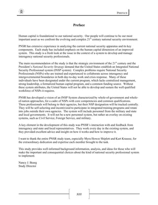 PREFACE
XIII
Preface
Human capital is foundational to our national security. Our people will continue to be our most
important asset as we confront the evolving and complex 21st
century national security environment.
PNSR has extensive experience in analyzing the current national security apparatus and its key
components. Each study has included emphasis on the human capital dimension of an improved
system. This study is a fresh look at the issue in the context of a system to develop and manage
interagency national security professionals.
The main recommendation of the study is that the strategic environment of the 21st
century and the
President’s National Security Strategy demand that the United States establish an Integrated National
Security Professional system (INSP system). Complex problems require National Security
Professionals (NSPs) who are trained and experienced to collaborate across interagency and
intergovernmental boundaries in both day-to-day work and crisis response. Many of these
individuals have been designated under the current program, which lacks centralized management,
strong leadership, a formalized human capital program, and a common funding source. Without
these system attributes, the United States will not be able to develop and sustain the well qualified
workforce of NSPs it requires.
PNSR has developed a vision of an INSP System characterized by whole-of-government and whole-
of-nation approaches, for a cadre of NSPs with core competencies and common qualifications.
These professionals will belong to their agencies, but their NSP designation will be tracked centrally.
They will be self-selecting and incentivized to participate in integrated training programs and rotate
into jobs outside their own agencies. The system will include personnel from the military and state
and local governments. It will not be a new personnel system, but rather an overlay on existing
systems, such as Civil Service, Foreign Service, and military.
A key element in the development of this study was PNSR’s interaction with and feedback from
interagency and state and local representatives. They work every day in the existing system, and
they provided excellent advice and insight on how it works and how to improve it.
I want to thank the entire PNSR study team, especially Myra Howze Shiplett and Kurt Krausse, for
the extraordinary dedication and expertise each member brought to the task.
This study provides well-informed background information, analysis, and ideas for those who will
make the important and consequential choices about the kind of national security professional system
to implement.
Nancy J. Bearg
Study Director
 