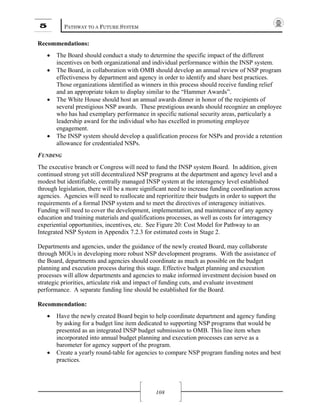 5 PATHWAY TO A FUTURE SYSTEM
108
Recommendations:
• The Board should conduct a study to determine the specific impact of the different
incentives on both organizational and individual performance within the INSP system.
• The Board, in collaboration with OMB should develop an annual review of NSP program
effectiveness by department and agency in order to identify and share best practices.
Those organizations identified as winners in this process should receive funding relief
and an appropriate token to display similar to the “Hammer Awards”.
• The White House should host an annual awards dinner in honor of the recipients of
several prestigious NSP awards. These prestigious awards should recognize an employee
who has had exemplary performance in specific national security areas, particularly a
leadership award for the individual who has excelled in promoting employee
engagement.
• The INSP system should develop a qualification process for NSPs and provide a retention
allowance for credentialed NSPs.
FUNDING
The executive branch or Congress will need to fund the INSP system Board. In addition, given
continued strong yet still decentralized NSP programs at the department and agency level and a
modest but identifiable, centrally managed INSP system at the interagency level established
through legislation, there will be a more significant need to increase funding coordination across
agencies. Agencies will need to reallocate and reprioritize their budgets in order to support the
requirements of a formal INSP system and to meet the directives of interagency initiatives.
Funding will need to cover the development, implementation, and maintenance of any agency
education and training materials and qualifications processes, as well as costs for interagency
experiential opportunities, incentives, etc. See Figure 20: Cost Model for Pathway to an
Integrated NSP System in Appendix 7.2.3 for estimated costs in Stage 2.
Departments and agencies, under the guidance of the newly created Board, may collaborate
through MOUs in developing more robust NSP development programs. With the assistance of
the Board, departments and agencies should coordinate as much as possible on the budget
planning and execution process during this stage. Effective budget planning and execution
processes will allow departments and agencies to make informed investment decision based on
strategic priorities, articulate risk and impact of funding cuts, and evaluate investment
performance. A separate funding line should be established for the Board.
Recommendation:
• Have the newly created Board begin to help coordinate department and agency funding
by asking for a budget line item dedicated to supporting NSP programs that would be
presented as an integrated INSP budget submission to OMB. This line item when
incorporated into annual budget planning and execution processes can serve as a
barometer for agency support of the program.
• Create a yearly round-table for agencies to compare NSP program funding notes and best
practices.
 