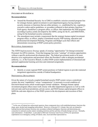 5 PATHWAY TO A FUTURE SYSTEM
110
INCLUSION OF STATE/LOCAL
Recommendation:
• Amend the Homeland Security Act of 2002 to establish a mission essential program line
for strategic human capital investment in each department/agency having national
security missions or functions that are either primary, i.e., established by law, regulation,
executive orders and/or guidelines, or secondary/collateral to their primary functions.115
Each agency should have a program office, or officer, that implements the NSP program
according to policy jointly developed by the ODNI, acting for the IC, and DHS/FEMA,
acting for the homeland security community.
• The amendment must include a requirement that the strategic human capital investment
program office, or officer, employ a homeland security NSP training, education and
professional development Planning, Programs and Budget cycle that reflects and
demonstrates resourcing of INSP system policy priorities.
ROTATIONAL ASSIGNMENTS
The NSPD Implementation Strategy speaks of creating “opportunities” for Intergovernmental
Personnel Act (IPA) rotations. From that language has come “catalogs” of rotation opportunities
without a specific professional development plan. The federal government needs to be more
directive over organizations and personnel where the President is able to delegate presidential
authority, i.e., in the Executive Branch, to effect INSP system implementation of structured and
optional supplemental learning activities and rotational assignments.
Recommendation:
• Identify or create regional INSP system positions in Federal regions to provide rotational
assignment opportunities outside of federal headquarters.
PROFESSIONAL DEVELOPMENT
Given the nature of a loosely-coupled homeland security INSP system versus a centralized
system, the term “capabilities” versus “competencies” is necessary to avoid condition-of-
hire/merit-based issues which would require formal validation. Strategic human capital
investment program offices must work closely with other departments/agencies as well as with
relevant state and local jurisdiction, private sector, and NGO human capital program offices to
fulfill the end-state objectives of the INSP system in the development and execution of their
plans.
115
In the case of Federal law enforcement agencies, these components have well-established primary functions like
drugs, guns, alcohol and smuggling enforcement. However, in the post 9/11 climate, they now are attuned to
looking beyond their primary missions into secondary/collateral intelligence functions and determining any
connection to national security matters including terrorism and the activities of hostile foreign services. Normally,
such information—if identified—is provided to FBI Joint Terrorism Task Forces (JTTFs) for operational
exploitation in an interagency setting of Federal, state, local and tribal representatives.
 