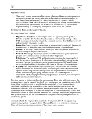 PATHWAY TO A FUTURE SYSTEM 5
111
Recommendation:
• These newly-created human capital investment offices should develop and execute their
departments or agencies’ training, education, and professional development plans for
their federal homeland security NSP cadres, based upon policy guidance jointly
developed by the ODNI, DHS Headquarters, and appropriate mission partners including
intergovernmental, private-sector and NGO critical infrastructure/key resources and
response/recovery (e.g. emergency management, public health, etc.) entities.
CONSTRAINTS, RISKS, AND BENEFITS OF STAGE 2
The constraints of Stage 2 include:
• Organization Structure: Establishing the Board and appointing a well qualified
Director to lead the INSP system along the proposed pathway to developing a robust
INSP system can substantially mitigate the constraints and risks described below, as well
and substantially enhance the benefits.
• Leadership: Agency progress may continue to lag or proceed inconsistently, because this
stage continues to depend on attention and guidance from the executive branch.
• Political: At this stage, firmer mandates may require additional political will and effort,
but still do not pose a significant constraint.
• Cultural: At this stage, the mission is expanded but the continued agency-centralized
program allows internal cultural constraints to affect the program
• Definitional: The addition of NSP qualification requirements at the interagency level
provides a resource for agencies in developing the parameters of their internal agency
programs. However, inconsistencies across agencies continue on NSP qualifications –
such professionals will not be interchangeable based on this stage of implementation.
• Capacity: This stage requires a high degree of agency responsibility, but adds more
significant changes and minimal assistance at the interagency level. Departments and
agencies will not only need the capacity to lead this program but also to coordinate as
needed with the interagency group. The mission area can also be expanded to
international efforts, ranging from interagency planning to evaluation, which also places
additional burdens on the agencies.
This stage is prone to similar risks from the previous stage. There is the additional concern that
agency resistance may be greater if faced with more requirements and a weak interagency INSP
Board. These possibilities pose a risk of failure because of lack of enforcement and non-
compliance. Additionally, the broad effects of new training and education programs for
personnel are inherently difficult to measure. Correctly monitoring individual, agency, and
system impacts are challenging. It is particularly important to avoid misconstruing failures from
resistance for failures of actual concepts. Obstacles and challenges may slow the progress of the
NSP qualification effort, but this cannot be used as outright evidence regarding the success or
failure of the system.
On the other hand, this program offers more to the development of NSPs but requires only
modest, if any, legislative changes to do so. The added benefit of an empowered interagency
Board will ensure some steady monitoring of these issues across agencies.
 