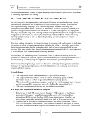 5 PATHWAY TO A FUTURE SYSTEM
112
The requirement to move forward along the pathway is solidification of political will in the form
of leadership, legislation, and funding.
5.4.3 STAGE 3: INTEGRATED NATIONAL SECURITY PROFESSIONAL SYSTEM
The third stage sees development of a truly Integrated National Security Professional system,
integrating the government’s efforts to improve cross-boundary performance throughout the
federal government by adopting a more centralized program under the leadership and
management of the INSP Board. Therefore, it is built with a centralized system perspective of
system-wide requirements and mandates rather than as an additive to agencies’ NSP programs.
This stage involves the long-term, centrally tracked development of some NSPs along with some
realignment of educational and personnel systems to develop senior NSPs with the necessary
attributes and proficiency to serve in the most demanding and important cross-boundary
responsibilities.
This stage is about integration. It extends the range of inclusion to all professionals in the federal
government involved in interagency activities, including the military. It includes some options
for inclusion of others involved in national security, such as intergovernmental officials and
reserves. This stage also involves formal mandates to assure that qualified NSPs are represented
or required in the most important top-level agency positions.
Because Stage 3 is about integration it requires the Board to collaborate broadly across the
system with INSP system agencies, organizations and stakeholders to identify the most effective
and efficient way to both develop and implement the centralized system requirements.
The requirement during this stage to move to the next is continuity of management, centralized
funding, well supported pilot programs, substantial legislation, and continuing Executive and
Legislative Branch support.
Systemic Issues:
• This stage builds on the establishment of NSP qualification in Stage 2.
• This stage starts from a detailed vision of what an interagency system seeks to
accomplish based on a whole-of-government national security system.
• This system still involves extensive agency level activity but the strategic level of human
capital is managed for interagency success by the Board at a centralized level.
• This stage requires systemic agency and stakeholder consultations.
Size, Scope, and Implementation of INSP Program:
• Initial scope of the INSP system outside the agency NSP programs is significant,
consisting of interagency special training aimed at about 1,000 people and then
expanding to 2,000 per year for about 6,000 steady state positions. (Numbers are
approximate magnitudes, and would require more study to determine precisely.)
• Application is to federal government positions only, including the military, Foreign
Service or intelligence professionals. Individuals are expected to participate in training,
education, and experiential exchanges at a level based on their workforce’s contribution
 