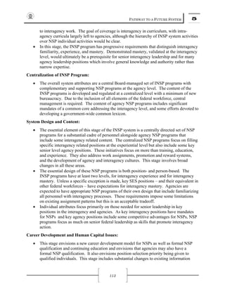 PATHWAY TO A FUTURE SYSTEM 5
113
to interagency work. The goal of coverage is interagency in curriculum, with intra-
agency curricula largely left to agencies, although the hierarchy of INSP system activities
over NSP individual activities would be clear.
• In this stage, the INSP program has progressive requirements that distinguish interagency
familiarity, experience, and mastery. Demonstrated mastery, validated at the interagency
level, would ultimately be a prerequisite for senior interagency leadership and for many
agency leadership positions which involve general knowledge and authority rather than
narrow expertise.
Centralization of INSP Program:
• The overall system attributes are a central Board-managed set of INSP programs with
complementary and supporting NSP programs at the agency level. The content of the
INSP programs is developed and regulated at a centralized level with a minimum of new
bureaucracy. Due to the inclusion of all elements of the federal workforce, central
management is required. The content of agency NSP programs includes significant
mandates of a common core addressing the interagency level, and some efforts devoted to
developing a government-wide common lexicon.
System Design and Content:
• The essential element of this stage of the INSP system is a centrally directed set of NSP
programs for a substantial cadre of personnel alongside agency NSP programs that
include some interagency related content. The centralized NSP programs focus on filling
specific interagency related positions at the experiential level but also include some key
senior level agency positions. These initiatives focus on more than training, education,
and experience. They also address work assignments, promotion and reward systems,
and the development of agency and interagency cultures. This stage involves broad
changes in all these areas.
• The essential design of these NSP programs is both position- and person-based. The
INSP programs have at least two levels, for interagency experience and for interagency
mastery. Unless a specific exception is made, key SES positions – and their equivalent in
other federal workforces – have expectations for interagency mastery. Agencies are
expected to have appropriate NSP programs of their own design that include familiarizing
all personnel with interagency processes. These requirements impose some limitations
on existing assignment patterns but this is an acceptable tradeoff.
• Individual attributes focus primarily on those needed for senior leadership in key
positions in the interagency and agencies. As key interagency positions have mandates
for NSPs and key agency positions include some competitive advantages for NSPs, NSP
programs focus as much on senior federal leadership as skills that promote interagency
action.
Career Development and Human Capital Issues:
• This stage envisions a new career development model for NSPs as well as formal NSP
qualification and continuing education and envisions that agencies may also have a
formal NSP qualification. It also envisions position selection priority being given to
qualified individuals. This stage includes substantial changes to existing information
 