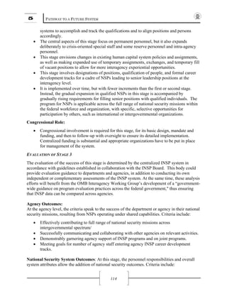 5 PATHWAY TO A FUTURE SYSTEM
114
systems to accomplish and track the qualifications and to align positions and persons
accordingly.
• The central aspects of this stage focus on permanent personnel, but it also expands
deliberately to crisis-oriented special staff and some reserve personnel and intra-agency
personnel.
• This stage envisions changes in existing human capital system policies and assignments,
as well as making expanded use of temporary assignments, exchanges, and temporary fill
of vacant positions to allow for more interagency experiential opportunities.
• This stage involves designations of positions, qualification of people, and formal career
development tracks for a cadre of NSPs leading to senior leadership positions at the
interagency level.
• It is implemented over time, but with fewer increments than the first or second stage.
Instead, the gradual expansion in qualified NSPs in this stage is accompanied by
gradually rising requirements for filling senior positions with qualified individuals. The
program for NSPs is applicable across the full range of national security missions within
the federal workforce and organization, with specific, selective opportunities for
participation by others, such as international or intergovernmental organizations.
Congressional Role:
• Congressional involvement is required for this stage, for its basic design, mandate and
funding, and then to follow-up with oversight to ensure its detailed implementation.
Centralized funding is substantial and appropriate organizations have to be put in place
for management of the system.
EVALUATION OF STAGE 3
The evaluation of the success of this stage is determined by the centralized INSP system in
accordance with guidelines established in collaboration with the INSP Board. This body could
provide evaluation guidance to departments and agencies, in addition to conducting its own
independent or complementary assessments of the INSP system. At the same time, these analysis
efforts will benefit from the OMB Interagency Working Group’s development of a “government-
wide guidance on program evaluation practices across the federal government," thus ensuring
that INSP data can be compared across agencies.
Agency Outcomes:
At the agency level, the criteria speak to the success of the department or agency in their national
security missions, resulting from NSPs operating under shared capabilities. Criteria include:
• Effectively contributing to full range of national security missions across
intergovernmental spectrum/
• Successfully communicating and collaborating with other agencies on relevant activities.
• Demonstrably garnering agency support of INSP programs and on joint programs.
• Meeting goals for number of agency staff entering agency INSP career development
tracks.
National Security System Outcomes: At this stage, the personnel responsibilities and overall
system attributes allow the addition of national security outcomes. Criteria include:
 