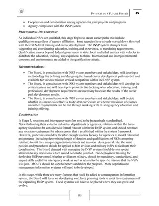 PATHWAY TO A FUTURE SYSTEM 5
115
• Cooperation and collaboration among agencies for joint projects and programs
• Agency compliance with the INSP system
PROFESSIONAL DEVELOPMENT
As individual NSPs are qualified, this stage begins to create career paths that include
qualification regardless of agency affiliation. Some agencies have already started down this road
with their SES-level training and career development. The INSP system changes from
suggesting and coordinating education, training, and experience, to mandating requirements.
Qualification moves beyond federal government to state, local and tribal entities with vehicles to
distribute the education, training, and experience to them. International and intergovernmental
concerns and environments are added to the qualification criteria.
Recommendations:
• The Board, in consultation with INSP system members and stakeholders, will develop a
methodology for defining and designing the formal career development paths needed and
available for various mission critical occupations within the INSP system
• The Board, in consultation with INSP system members and stakeholders will develop the
central system and will develop its protocols for deciding what education, training, and
professional development requirements are necessary based on the results of the career
path development results.
• The Board, in consultation with INSP system members and stakeholders, will decide
whether it is more cost effective to develop curriculum or whether provision of courses
and other requirements can be met through working with existing agency education and
training offering.
COORDINATION
In Stage 3, rotations and interagency transfers need to be increasingly standardized.
Notwithstanding their value to individual departments or agencies, rotations within the home
agency should not be considered a formal rotation within the INSP system and should not meet
any rotation requirement for advancement that is established within the system framework.
However, guidelines should be flexible enough to allow leeway for agencies to model rotational
assignments (including determining length of duration and qualifications of NSPs assuming
rotation) to suit their unique organizational needs and mission. As a general rule, the same
policies and procedures should be applied to both civilian and military NSPs to facilitate their
coordination. The Board charged with managing the INSP system should devote special
attention to any deviations which would need to be justified. Pre-deployment training for
deploying NSP personnel, whether civilian or military, should be mandatory, standardized, and
impart skills useful for interagency work as well as related to the specific mission that the NSPs
will join. MOU’s should be used to better standardize the program. More sophisticated
management information systems will need to be developed.
In this stage, while there are many features that could be added to a management information
system, the Board will focus on developing workforce planning tools to meet the requirements of
the expanding INSP system. These systems will have to be placed where they can grow and
evolve.
 