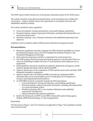 5 PATHWAY TO A FUTURE SYSTEM
116
The INSP system website should serve as the primary information portal for the INSP system.
The website should be unclassified and should feature social networking and a collaborative
environment. A pilot to identify and test the requirements in consultation with users and
stakeholders should be initiated.
The website should have three capabilities:
• Career development: training and education, career path tracking, qualification
• Personnel tracking: catalog of personnel information, including individual profiles on a
social networking system
• Workforce planning: view of baseline information and established requirements and
objectives
Legislation may be needed to address NSP personnel information management needs.
Recommendations:
• Rotational assignments and other exchanges for NSPs should be embedded in a formal
developmental program such as the SES Candidate Development Program or the
Presidential Management Fellowship.
• Such rotational assignments should be a requirement for career progression.
• The INSP program should encourage participating agencies to use personnel floats as a
source for backfilling to address the issue of vacant positions while employees are on
assignments.
• Skills/capabilities directories should be developed by departments and agencies and be
regularly updated and shared with the Board and OPM.
• Agencies should agree on the components of INSP-specific career tracks and make INSP-
designated interagency assignments.
• Agencies should work with OPM and OMB to develop any standardized MOU
instruments that can be accommodated, given existing agency-level disparities in
resources and assignment/promotion policies.
• An NSP HRIS should be created that includes the following features:
o Career development: training and education, career pathing, qualification
o Personnel tracking: catalog of personnel information, including individual profiles
on a social networking system
o Workforce planning: able to view baseline information and established
requirements and objectives
o Intergovernmental data inputting capabilities
• Identify the funding for an INSP system HRIS with possible options being agency
funding, OMB directed funding, or a direct appropriation.
INCENTIVES
The discussion in Stages 1 and 2 for incentives are applicable to Stage 3 but expanded to include
state, local and tribal.
 