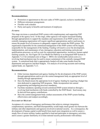 PATHWAY TO A FUTURE SYSTEM 5
117
Recommendations:
• Promotion or appointment to this new cadre of NSPs (special, exclusive membership)
• Different retirement arrangements
• Flexible work schedule
• Parity and equity in benefits and treatment of employees
FUNDING
This stage envisions a centralized INSP system with complementary and supporting NSP
programs at the agency level. At this stage, either agencies will require increased funding
through appropriations to support the mandates and requirements of an INSP system or the
centrally managing organization will require significant appropriations and/or seed money to
ensure the proper level of resources to adequately support and sustain the INSP system. The
organization responsible for the centralized management of the INSP system will be largely
responsible for the management of the funding. Funding will need to cover the development,
implementation, and maintenance of any interagency education and training curricula and
qualifications processes, as well as costs for experiential opportunities, incentives, human capital
tracking systems, etc. See Figure 20: Cost Model for Pathway to an Integrated NSP System in
Appendix 7.2.3 for estimated costs in Stage 3. MOUs for reimbursable tuition costs or a
revolving fund mechanism may be used to ensure sustainment of the centrally managed INSP
system. A centralized body that is appropriately funded will take some burden from the
departments and agencies and their budgets. For analysis of revolving accounts and working
capital funds, see Appendix 7.2.3.
Recommendation:
• Either increase department and agency funding for the development of the INSP system
through appropriations and/or give the central management body an appropriate level of
funding through appropriations.
• Have the Board ensure the appropriate level of agency funding by requiring a budget line
item dedicated to supporting NSP programs. Make incorporation into annual
programming and budgeting processes mandatory.
• Facilitate mandatory spending toward centralized INSP system initiatives through a
revolving fund mechanism with funds controlled by the INSP Board. Seed money may
be derived from agency contributions.
• Have the central management body conduct assessments of the INSP system funding
effectiveness and readjust accordingly.
INCLUSION OF MILITARY
Acceptance of a vision of interagency performance that achieves strategic integration,
complementary operations, and field interoperability would imply much greater ties between the
military and other departments and agencies involved in national security. As a consequence, the
development of human capital would benefit from much more integration as well to assure a
steady flow of senior military leaders qualified to lead and participate in interagency activities,
and to assure a greater familiarity of civilian national security professionals with military
 