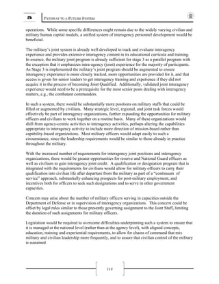 5 PATHWAY TO A FUTURE SYSTEM
118
operations. While some specific differences might remain due to the widely varying civilian and
military human capital models, a unified system of interagency personnel development would be
beneficial.
The military’s joint system is already well developed to track and evaluate interagency
experience and provides extensive interagency content in its educational curricula and training.
In essence, the military joint program is already sufficient for stage 3 as a parallel program with
the exception that it emphasizes intra-agency (joint) experience for the majority of participants.
As Stage 3 is implemented the military’s joint program should be augmented to ensure
interagency experience is more closely tracked, more opportunities are provided for it, and that
access is given for senior leaders to get interagency training and experience if they did not
acquire it in the process of becoming Joint Qualified. Additionally, validated joint interagency
experience would need to be a prerequisite for the most senior posts dealing with interagency
matters, e.g., the combatant commanders.
In such a system, there would be substantially more positions on military staffs that could be
filled or augmented by civilians. Many strategic level, regional, and joint task forces would
effectively be part of interagency organizations, further expanding the opportunities for military
officers and civilians to work together on a routine basis. Many of these organizations would
shift from agency-centric activities to interagency activities, perhaps altering the capabilities
appropriate to interagency activity to include more direction of mission-based rather than
capability-based organizations. Most military officers would adapt easily to such a
circumstance, since the leadership requirements would be similar to those already in practice
throughout the military.
With the increased number of requirements for interagency joint positions and interagency
organizations, there would be greater opportunities for reserve and National Guard officers as
well as civilians to gain interagency joint credit. A qualification or designation program that is
integrated with the requirements for civilians would allow for military officers to carry their
qualification into civilian life after departure from the military as part of a “continuum of
service” approach, substantially enhancing prospects for post-military employment, and
incentives both for officers to seek such designations and to serve in other government
capacities.
Concern may arise about the number of military officers serving in capacities outside the
Department of Defense or in supervision of interagency organizations. This concern could be
offset by legal rules similar to those presently governing assignment to the Joint Staff, limiting
the duration of such assignments for military officers.
Legislation would be required to overcome difficulties underpinning such a system to ensure that
it is managed at the national level (rather than at the agency level), with aligned concepts,
education, training and experiential requirements, to allow for chains of command that mix
military and civilian leadership more frequently, and to assure that civilian control of the military
is sustained.
 