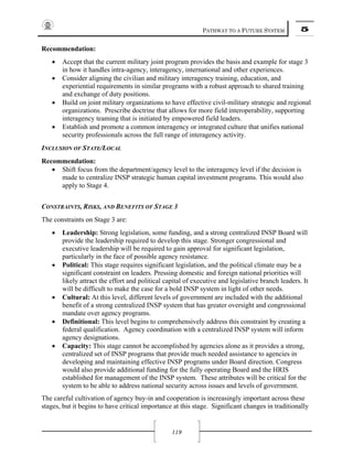 PATHWAY TO A FUTURE SYSTEM 5
119
Recommendation:
• Accept that the current military joint program provides the basis and example for stage 3
in how it handles intra-agency, interagency, international and other experiences.
• Consider aligning the civilian and military interagency training, education, and
experiential requirements in similar programs with a robust approach to shared training
and exchange of duty positions.
• Build on joint military organizations to have effective civil-military strategic and regional
organizations. Prescribe doctrine that allows for more field interoperability, supporting
interagency teaming that is initiated by empowered field leaders.
• Establish and promote a common interagency or integrated culture that unifies national
security professionals across the full range of interagency activity.
INCLUSION OF STATE/LOCAL
Recommendation:
• Shift focus from the department/agency level to the interagency level if the decision is
made to centralize INSP strategic human capital investment programs. This would also
apply to Stage 4.
CONSTRAINTS, RISKS, AND BENEFITS OF STAGE 3
The constraints on Stage 3 are:
• Leadership: Strong legislation, some funding, and a strong centralized INSP Board will
provide the leadership required to develop this stage. Stronger congressional and
executive leadership will be required to gain approval for significant legislation,
particularly in the face of possible agency resistance.
• Political: This stage requires significant legislation, and the political climate may be a
significant constraint on leaders. Pressing domestic and foreign national priorities will
likely attract the effort and political capital of executive and legislative branch leaders. It
will be difficult to make the case for a bold INSP system in light of other needs.
• Cultural: At this level, different levels of government are included with the additional
benefit of a strong centralized INSP system that has greater oversight and congressional
mandate over agency programs.
• Definitional: This level begins to comprehensively address this constraint by creating a
federal qualification. Agency coordination with a centralized INSP system will inform
agency designations.
• Capacity: This stage cannot be accomplished by agencies alone as it provides a strong,
centralized set of INSP programs that provide much needed assistance to agencies in
developing and maintaining effective INSP programs under Board direction. Congress
would also provide additional funding for the fully operating Board and the HRIS
established for management of the INSP system. These attributes will be critical for the
system to be able to address national security across issues and levels of government.
The careful cultivation of agency buy-in and cooperation is increasingly important across these
stages, but it begins to have critical importance at this stage. Significant changes in traditionally
 
