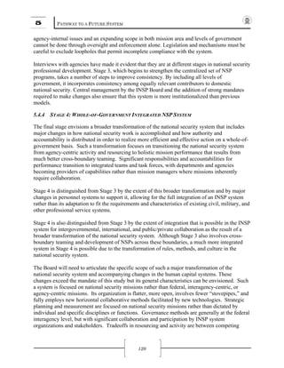 5 PATHWAY TO A FUTURE SYSTEM
120
agency-internal issues and an expanding scope in both mission area and levels of government
cannot be done through oversight and enforcement alone. Legislation and mechanisms must be
careful to exclude loopholes that permit incomplete compliance with the system.
Interviews with agencies have made it evident that they are at different stages in national security
professional development. Stage 3, which begins to strengthen the centralized set of NSP
programs, takes a number of steps to improve consistency. By including all levels of
government, it incorporates consistency among equally relevant contributors to domestic
national security. Central management by the INSP Board and the addition of strong mandates
required to make changes also ensure that this system is more institutionalized than previous
models.
5.4.4 STAGE 4: WHOLE-OF-GOVERNMENT INTEGRATED NSP SYSTEM
The final stage envisions a broader transformation of the national security system that includes
major changes in how national security work is accomplished and how authority and
accountability is distributed in order to realize more efficient and effective action on a whole-of-
government basis. Such a transformation focuses on transitioning the national security system
from agency-centric activity and resourcing to holistic mission performance that results from
much better cross-boundary teaming. Significant responsibilities and accountabilities for
performance transition to integrated teams and task forces, with departments and agencies
becoming providers of capabilities rather than mission managers where missions inherently
require collaboration.
Stage 4 is distinguished from Stage 3 by the extent of this broader transformation and by major
changes in personnel systems to support it, allowing for the full integration of an INSP system
rather than its adaptation to fit the requirements and characteristics of existing civil, military, and
other professional service systems.
Stage 4 is also distinguished from Stage 3 by the extent of integration that is possible in the INSP
system for intergovernmental, international, and public/private collaboration as the result of a
broader transformation of the national security system. Although Stage 3 also involves cross-
boundary teaming and development of NSPs across these boundaries, a much more integrated
system in Stage 4 is possible due to the transformation of rules, methods, and culture in the
national security system.
The Board will need to articulate the specific scope of such a major transformation of the
national security system and accompanying changes in the human capital systems. These
changes exceed the mandate of this study but its general characteristics can be envisioned. Such
a system is focused on national security missions rather than federal, interagency-centric, or
agency-centric missions. Its organization is flatter, more open, involves fewer “stovepipes,” and
fully employs new horizontal collaborative methods facilitated by new technologies. Strategic
planning and measurement are focused on national security missions rather than dictated by
individual and specific disciplines or functions. Governance methods are generally at the federal
interagency level, but with significant collaboration and participation by INSP system
organizations and stakeholders. Tradeoffs in resourcing and activity are between competing
 