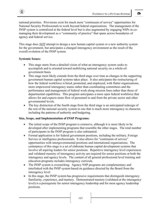 PATHWAY TO A FUTURE SYSTEM 5
121
national priorities. Provisions exist for much more “continuum of service” opportunities for
National Security Professionals to work beyond federal organizations. The management of the
INSP system is centralized at the federal level but is also augmented by engaging NSPs in co-
managing their development as a “community of practice” that spans across boundaries of
agency and federal service.
This stage does NOT attempt to design a new human capital system or a new authority system
for the government, but anticipates a changed interagency environment as the result of the
overall evolution of the INSP system.
Systemic Issues:
• This stage starts from a detailed vision of what an interagency system seeks to
accomplish and is oriented toward mobilizing national security on a whole-of-
government basis.
• This stage most likely extends from the third stage over time as changes in the supporting
government human capital systems takes place. It also anticipates the restructuring of
how the federal workforce is hired, promoted, and employed, with flatter organizations,
more empowered interagency teams rather than coordinating committees and the
performance and management of federal work along mission lines rather than those of
departmental capabilities. This program anticipates a more open federal workforce that
allows for and expects more flow of personnel to and from the private sector and other
governmental levels.
• The key distinction of the fourth stage from the third stage is an anticipated redesign of
the rest of the national security system to one that is much more interagency in character,
including the patterns of authority and budgeting.
Size, Scope, and Implementation of INSP Programs:
• The initial scope of the INSP program is extensive, although it is more likely to be
developed after implementing programs that resemble the other stages. The total number
of participants in the INSP program is also substantial.
• Formal application is for federal government positions, including the military, Foreign
Service or intelligence professionals. It also allows for “continuum of service”
opportunities with intergovernmental positions and international organizations. The
centerpiece of this stage is a set of elaborate human capital development systems that
involve all aspiring leaders for senior positions. Repetitive interagency level experiences
and validated mastery of interagency activity are required for senior positions at both the
interagency and agency levels. The content of all general professional level training and
education programs includes interagency curricula.
• The INSP system is overarching. Agency NSP programs are complementary and
interlinked with the INSP system based on guidance directed by the Board from the
interagency level.
• In this stage, the INSP system has progressive requirements that distinguish interagency
familiarity, experience, and mastery. Demonstrated mastery (validated at the interagency
level) is a prerequisite for senior interagency leadership and for most agency leadership
positions.
 