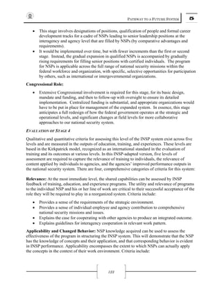 PATHWAY TO A FUTURE SYSTEM 5
123
• This stage involves designations of positions, qualification of people and formal career
development tracks for a cadre of NSPs leading to senior leadership positions at the
interagency and agency level that are filled by NSPs (by comparative advantages and
requirements).
• It would be implemented over time, but with fewer increments than the first or second
stage. Instead, the gradual expansion in qualified NSPs is accompanied by gradually
rising requirements for filling senior positions with certified individuals. The program
for NSPs is applicable across the full range of national security missions within the
federal workforce and organization, with specific, selective opportunities for participation
by others, such as international or intergovernmental organizations.
Congressional Role:
• Extensive Congressional involvement is required for this stage, for its basic design,
mandate and funding, and then to follow-up with oversight to ensure its detailed
implementation. Centralized funding is substantial, and appropriate organizations would
have to be put in place for management of the expanded system. In essence, this stage
anticipates a full redesign of how the federal government operates at the strategic and
operational levels, and significant changes at field levels for more collaborative
approaches to our national security system.
EVALUATION OF STAGE 4
Qualitative and quantitative criteria for assessing this level of the INSP system exist across five
levels and are measured in the outputs of education, training, and experiences. These levels are
based in the Kirkpatrick model, recognized as an international standard in the evaluation of
training and its outcomes at various levels. In this INSP-adapted version, five levels of
assessment are required to capture the relevance of training to individuals, the relevance of
content applied by individuals to agencies, and the agencies’ improved performance outputs in
the national security system. There are four, comprehensive categories of criteria for this system:
Relevance: At the most immediate level, the shared capabilities can be assessed by INSP
feedback of training, education, and experience programs. The utility and relevance of programs
to the individual NSP and his or her line of work are critical to their successful acceptance of the
role they will be required to play in a reorganized system. Criteria include:
• Provides a sense of the requirements of the strategic environment.
• Provides a sense of individual employee and agency contribution to comprehensive
national security missions and issues.
• Explains the case for cooperating with other agencies to produce an integrated outcome.
• Explains guidelines for interagency cooperation in relevant work pattern.
Applicability and Changed Behavior: NSP knowledge acquired can be used to assess the
effectiveness of the program in structuring the INSP system. This will demonstrate that the NSP
has the knowledge of concepts and their application, and that corresponding behavior is evident
in INSP performance. Applicability encompasses the extent to which NSPs can actually apply
the concepts in the context of their work environment. Criteria include:
 