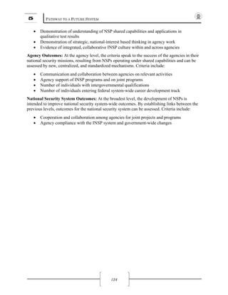 5 PATHWAY TO A FUTURE SYSTEM
124
• Demonstration of understanding of NSP shared capabilities and applications in
qualitative test results
• Demonstration of strategic, national-interest based thinking in agency work
• Evidence of integrated, collaborative INSP culture within and across agencies
Agency Outcomes: At the agency level, the criteria speak to the success of the agencies in their
national security missions, resulting from NSPs operating under shared capabilities and can be
assessed by new, centralized, and standardized mechanisms. Criteria include:
• Communication and collaboration between agencies on relevant activities
• Agency support of INSP programs and on joint programs
• Number of individuals with intergovernmental qualifications
• Number of individuals entering federal system-wide career development track
National Security System Outcomes: At the broadest level, the development of NSPs is
intended to improve national security system-wide outcomes. By establishing links between the
previous levels, outcomes for the national security system can be assessed. Criteria include:
• Cooperation and collaboration among agencies for joint projects and programs
• Agency compliance with the INSP system and government-wide changes
 